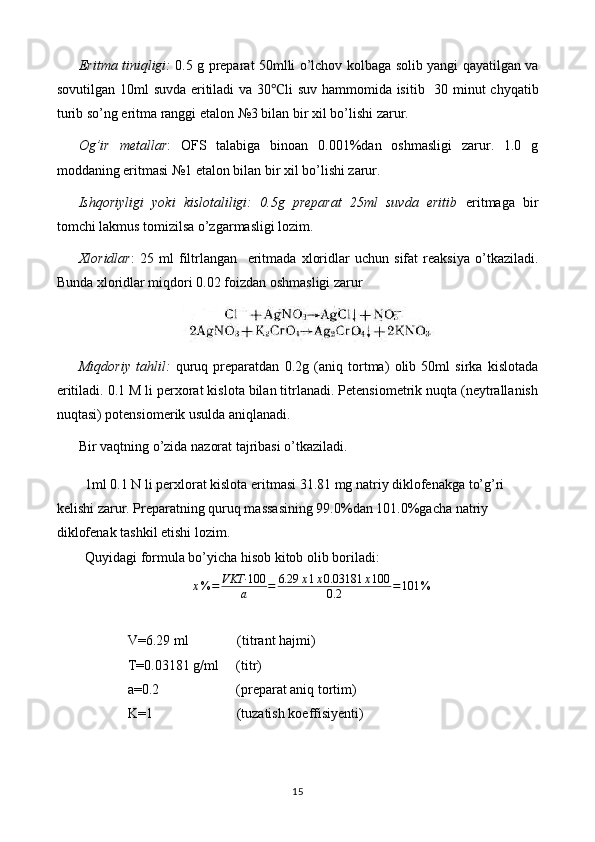 Eritma   tiniqligi :   0.5   g   preparat   50 mlli   o ’ lchov   kolbaga   solib   yangi   qayatilgan   va
sovutilgan   10 ml   suvda   eritiladi   va   30 ℃ li   suv   hammomida   isitib    30   minut   chyqatib
turib   so ’ ng   eritma   ranggi   etalon  №3  bilan   bir   xil   bo ’ lishi   zarur .
Og’ir   metallar :   OFS   talabiga   binoan   0.001%dan   oshmasligi   zarur.   1.0   g
moddaning eritmasi №1 etalon bilan bir xil bo’lishi zarur.
Ishqoriyligi   yoki   kislotaliligi:   0.5g   preparat   25ml   suvda   eritib   eritmaga   bir
tomchi lakmus tomizilsa o’zgarmasligi lozim.
Xloridlar :   25   ml   filtrlangan     eritma d a   xloridlar   uchun   sifat   reaksiya   o’tkaziladi.
Bunda xloridlar miqdori 0.02 foizdan oshmasligi zarur
Miqdoriy   tahlil:   quruq   preparatdan   0.2g   (aniq   tortma)   olib   50ml   sirka   kislotada
eritiladi. 0.1 M li perxorat kislota bilan titrlanadi. Petensiometrik nuqta (neytrallanish
nuqtasi) potensiomerik usulda aniqlanadi.
Bir vaqtning o’zida nazorat tajribasi o’tkaziladi.
1ml 0.1 N li perxlorat kislota eritmasi 31.81 mg natriy diklofenakga to’g’ri 
kelishi zarur. Preparatning quruq massasining 99.0%dan 101.0%gacha natriy 
diklofenak tashkil etishi lozim.
Quyidagi formula bo’yicha hisob kitob olib boriladi:x%	=	VKT·	100
a	=	6.29	x1x0.03181	x100	
0.2	=101	%
V=6.29 ml              (titrant hajmi)
T=0.03181 g/ml     (titr)
a=0.2                      (preparat aniq tortim)
K=1                        (tuzatish koeffisiyenti)
15 