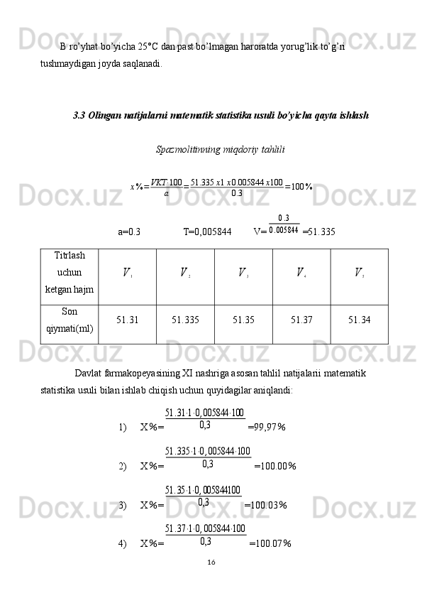 B ro’yhat bo’yicha 25°C dan past bo’lmagan haroratda yorug’lik to’g’ri 
tushmaydigan joyda saqlanadi.
3.3 Olingan natijalarni matematik statistika usuli bo’yicha qayta ishlash
Spazmolitinning miqdoriy tahlili
x % = VKT· 100
a = 51.335 x 1 x 0.005844 x 100
0.3 = 100 %
a=0.3                 T= 0,005844          V=0.3	
0.005844 =51.335
Titrlash
uchun
ketgan hajm	
V	1	V	2	V	3	V	4	V	5
Son
qiymati(ml) 51.31 51.335 51.35 51.37 51.34
Davlat farmakopeyasining XI nashriga asosan tahlil natijalarii matematik 
statistika usuli bilan ishlab chiqish uchun quyidagilar aniqlandi: 
1) X ％ =	
51	.31	⋅1⋅0,005844	⋅100	
0,3 =99,97 ％
2) X ％ =	
51	.335	⋅1⋅0,005844	⋅100	
0,3 =100.00 ％
3) X ％ =	
51	.35	⋅1⋅0,005844100
0,3 =100.03 ％
4) X ％ =	
51	.37	⋅1⋅0,005844	⋅100	
0,3 =100.07 ％
16 