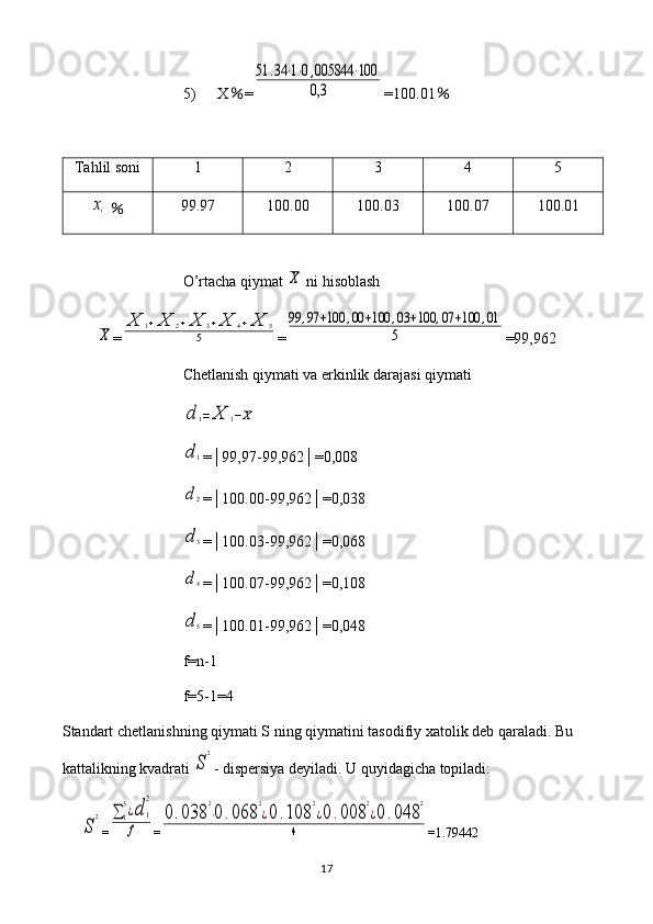 5) X ％ =51	.34	⋅1⋅0,005844	⋅100	
0,3 =100.01 ％
Tahlil soni 1 2 3 4 5	
xi
  ％ 99.97 100.00 100.03 100.07 100.01
O’rtacha qiymat 	
X  ni hisoblash	
X
=	
X	1+X	2+X	3+X	4+X	5	
5 =	
99	,97	+100	,00	+100	,03	+100	,07	+100	,01	
5 =99,962
Chetlanish qiymati va erkinlik darajasi qiymati	
d	1=	X	1−X	
d1
=│99,97-99,962│=0,008
d2
=│100.00-99,962│=0,038
d3
=│100.03-99,962│=0,068
d4
=│100.07-99,962│=0,108
d5
=│100.01-99,962│=0,048
f = n -1
f =5-1=4
Standart   chetlanishning   qiymati   S   ning   qiymatini   tasodifiy   xatolik   deb   qaraladi .  Bu 
kattalikning kvadrati 
S
2 - dispersiya deyiladi. U quyidagicha topiladi:	
S
2
=	∑1
5¿d	1
2	
f =	
0.038	
2
⋅0	.068	
2
¿0.108	
2
¿0.008	
2
¿0	.048	
2	
4 = 1.79442
17 