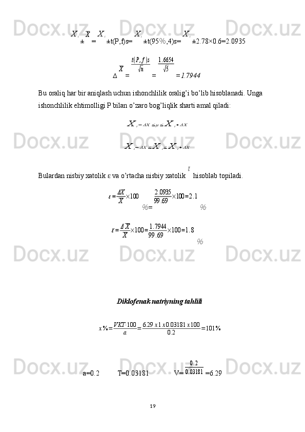 X	i±	X =	X	i ±t(P,f)s=	X	i ±t(95 ％ ,4)s=	X	i ±2.78×0. 6 = 2.0935
∆	
X =	
t(P,f)s	
√n =	
1.6654
√5 = 1.7944
Bu oraliq har bir aniqlash uchun ishonchlilik oralig’i bo’lib hisoblanadi. Unga 
ishonchlilik ehtimolligi P bilan o’zaro bog’liqlik sharti amal qiladi:	
X	i−ΔX	≤μ≤	X	i+ΔX	
X	i−ΔX	≤	X	i≤	X	i+ΔX
Bulardan nisbiy xatolik   va o’rtacha nisbiy xatolik 	
ɛ	
ε  hisoblab topiladi.	
ε=	ΔX
X	×100	
％
=	
2.0935	
99	.69	×100	=2.1
％	
ε=	ΔX
X	×100	=	1.7944	
99	.69	×100	=1.8
％
Diklofenak natriyning tahlili	
x%	=	VKT·	100
a	=	6.29	x1x0.03181	x100	
0.2	=101	%
a=0.2          T=0.03181                V=	
0.2	
0.03181 =6.29
19 