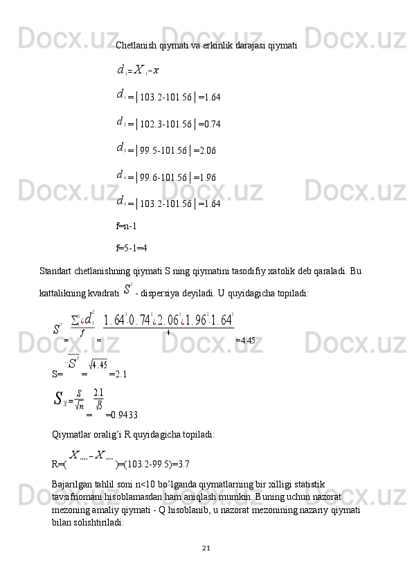 Chetlanish qiymati va erkinlik darajasi qiymatid	1=	X	1−X	
d1
=│103.2-101.56│=1.64
d2
=│102.3-101.56│=0.74
d3
=│99.5-101.56│=2.06
d4
=│99.6-101.56│=1.96
d5
=│103.2-101.56│=1.64
f=n-1
f=5-1=4
Standart chetlanishning qiymati S ning qiymatini tasodifiy xatolik deb qaraladi. Bu 
kattalikning kvadrati 
S
2 - dispersiya deyiladi. U quyidagicha topiladi:	
S
2
=	∑1
5¿d	1
2	
f =	
1.64	
2
⋅0.74	
2
¿2.06	
2
¿1.96	
2
⋅1.64	
2	
4 = 4.45
S=	
√S	
2 =	
√4.45 = 2.1	
S	X=	
S
√n
=	
2.1
√5 =0. 9433
Qiymatlar oralig’i R quyidagicha topiladi: 
R=(	
X	max	−	X	min )=(103.2-99.5)=3.7
Bajarilgan tahlil soni n<10 bo’lganda qiymatlarning bir xilligi statistik 
tavsifnomani hisoblamasdan ham aniqlash mumkin. Buning uchun nazorat 
mezoning amaliy qiymati - Q hisoblanib, u nazorat mezonining nazariy qiymati 
bilan solishtiriladi:
21 