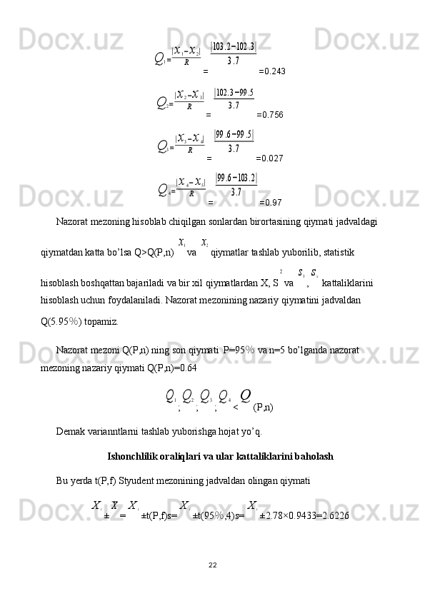 Q	1=
|x1−x2|	
R=	
|103	.2−102	.3|	
3.7 =0.243	
Q	2=
|x2−x3|	
R
=	
|102	.3−99	.5	
3.7 =0.756	
Q	3=
|x3−x4|	
R
=	
|99	.6−99	.5|	
3.7 =0.027	
Q	4=
|x4−x5|	
R
=	
|99	.6−103	.2|	
3.7 =0.97
Nazorat mezoning hisoblab chiqilgan sonlardan birortasining qiymati jadvaldagi 
qiymatdan katta bo’lsa Q>Q(P,n) 	
x1 va 	x2 qiymatlar tashlab yuborilib, statistik 
hisoblash boshqattan bajariladi va bir xil qiymatlardan X, S	
2 va 	s1 ,	sx  kattaliklarini 
hisoblash uchun foydalaniladi. Nazorat mezonining nazariy qiymatini jadvaldan 
Q(5.95 ％ ) topamiz.
Nazorat mezoni Q(P,n) ning son qiymati  P=95 ％  va n=5 bo’lganda nazorat 
mezoning nazariy qiymati Q(P,n)=0.64	
Q	1
;	Q	2 ;	Q	3 ;	Q	4 <	Q (P,n)
Demak varianntlarni tashlab yuborishga hojat yo’q.
Ishonchlilik oraliqlari va ular kattaliklarini baholash
Bu yerda t(P,f) Styudent mezonining jadvaldan olingan qiymati 	
X	i
±	X =	X	i ±t(P,f)s=	X	i ±t(95 ％ ,4)s=	X	i ±2.78×0. 9433 = 2.6226
22 