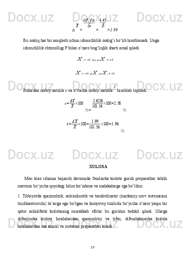 ∆X =	
t(P,f)s	
√n =	
4.45
√5 = 1.99
Bu oraliq har bir aniqlash uchun ishonchlilik oralig’i bo’lib hisoblanadi. Unga 
ishonchlilik ehtimolligi P bilan o’zaro bog’liqlik sharti amal qiladi:	
X	i−ΔX	≤μ≤	X	i+ΔX	
X	i−ΔX	≤	X	i≤	X	i+ΔX
Bulardan nisbiy xatolik   va o’rtacha nisbiy xatolik 	
ɛ	
ε  hisoblab topiladi.	
ε=	ΔX
X	×100	
％
=	
2.6226	
101	.56	×100	=2.58	
％	
ε=	ΔX
X	×100	=	1.99	
101	.56	×100	=1.96	
％
XULOSA
Men   kurs   ishimni   bajarish   davomida   fenilsirka   kislota   guruh   preparatlari   tahlili
mavzusi bo’yicha quyidagi bilim ko’nikma va malakalarga ega bo’ldim:
1. Tibbiyotda spazmolitik, antixolinetik va trankvilizator (markaziy nerv sistemasini
tinchlantiruvchi) ta’sirga ega bo‘lgan va kimyoviy tuzilishi bo‘yicha o‘zaro yaqin bir
qator   arilalifatik   kislotaning   murakkab   efirlar   bu   guruhni   tashkil   qiladi.   Ularga
difenilsirka   kislota   hosilalaridan   spazmolitin   va   tifen,   difeniloksisirka   kislota
hosilalaridan esa amizil va metatsin preparatlari kiradi.
23 