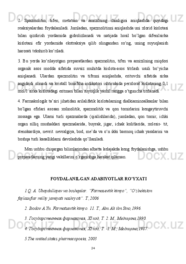 2.   Spazmolitin,   tifen,   metatsin   va   amizilning   chinligini   aniqlashda   quyidagi
reaksiyalardan foydalaniladi. Jumladan, spazmolitinni aniqlashda uni xlorid kislotasi
bilan   qizdirish   yordamida   gidrolizlanadi   va   natijada   hosil   bo’lgan   difenilsirka
kislotani   efir   yordamida   ekstraksiya   qilib   olingandan   so‘ng,   uning   suyuqlanish
harorati tekshirib ko‘riladi. 
3.   Bu   yerda   ko‘rilayotgan   preparatlardan   spazmolitin,   tifen   va   amizilning   miqdori
organik   asos   modda   sifatida   suvsiz   muhitda   kislota-asos   titrlash   usuli   bo‘yicha
aniqlanadi.   Ulardan   spazmolitin   va   tifenni   aniqlashda,   erituvchi   sifatida   sirka
angidridi   olinadi   va   kristall   binafsha   indikatori   ishtirokida   perxlorat   kislotaning   0,1
mol/1 sirka kislotadagi eritmasi bilan suyuqlik yashil rangga o‘tguncha titrlanadi.
4.   Farmakologik   ta’siri   jihatidan   arilalifatik   kislotalaming   dialkiaminoalkanlar   bilan
bo’lgan   efirlari   asosan   xolinolitik,   spazmolitik   va   qon   tomirlarini   kengaytiruvchi
xossaga   ega.   Ularni   turli   spazmalarda   (qisilishlarida),   jumladan,   qon   tomir,   ichki
organ   silliq   mushaklari   spazmalarida,   buyrak,   jigar,   ichak   kolitlarida,   xolesis-   tit,
stenokardiya,  nevrit.  nevralgiya,  bod,  me’da   va  o‘n  ikki  barmoq  ichak  yaralarini  va
boshqa turli kasalliklami davolashda qo’llaniladi.
Men ushbu chiqargan bilimlarimdan albatta kelajakda keng foydalanishga, ushbu
preparatlarning yangi vakillarini o’rganishga harakat qilaman.
FOYDALANILGAN ADABIYOTLAR RO’YXATI
1.Q. A. Ubaydullayev va boshqalar. “Farmasevtik kimyo”, “O’zbekiston 
faylasuflar milliy jamiyati nashryoti”. T.,2006
2. Ibodov A.Yu. Farmatsevtik kimyo. 11. T., Abu Ali ibn Sino,1996.
3. Государственная фармакопея, XI изд, Т. 2. М., Медицина,1990.
4. Государственная фармакопея, XI изд, Т. -1. М .,  Медицина ,1987.
5 .The united states pharmacopoeia, 2003
24 