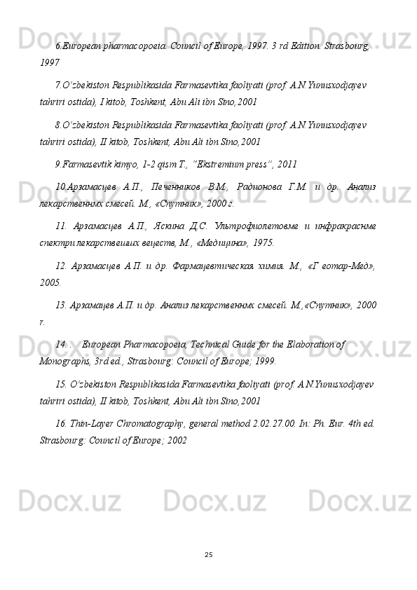 6 .European pharmacopoeia. Council of Europe, 1997. 3 rd Edition. Strasbourg, 
1997
7.O’zbekiston Respublikasida Farmasevtika faoliyati (prof. A.N.Yunusxodjayev  
tahriri ostida), I kitob, Toshkent, Abu Ali ibn Sino,2001
8.O’zbekiston Respublikasida Farmasevtika faoliyati (prof. A.N.Yunusxodjayev  
tahriri ostida), II kitob, Toshkent, Abu Ali ibn Sino,2001
9.Farmasevtik kimyo, 1-2 qism T., “Ekstremium press”, 2011
10.Арзамасцев   А.П.,   Печенников   В.М.,   Радионова   Г.М.   и   др.   Анализ
лекарственнмх смесей. М., «Спутник», 2000 г.
11.   Арзамасцев   А.П.,   Яскина   Д.С.   Ультрофиолетовме   и   инфракраснме
спектри лекарствешшх вецеств, М., «Медицина», 1975.
12.   Арзамасцев   А.П.   и   др.   Фармацевтическая   химия.   М.,   «Г   еотар-Мед»,
2005.
13. Арзамацев А.П. и др. Анализ лекарственнмх смесей. М.,«Спутник», 2000
r .
14.  .     European Pharmacopoeia, Technical Guide for the Elaboration of 
Monographs, 3rd ed., Strasbourg: Council of Europe; 1999.
15.  O’zbekiston Respublikasida Farmasevtika faoliyati (prof. A.N.Yunusxodjayev 
tahriri ostida), II kitob, Toshkent, Abu Ali ibn Sino,2001  
16. Thin-Layer Chromatography, general method 2.02.27.00. In: Ph. Eur. 4th ed.
Strasbourg: Council of Europe; 2002
25 