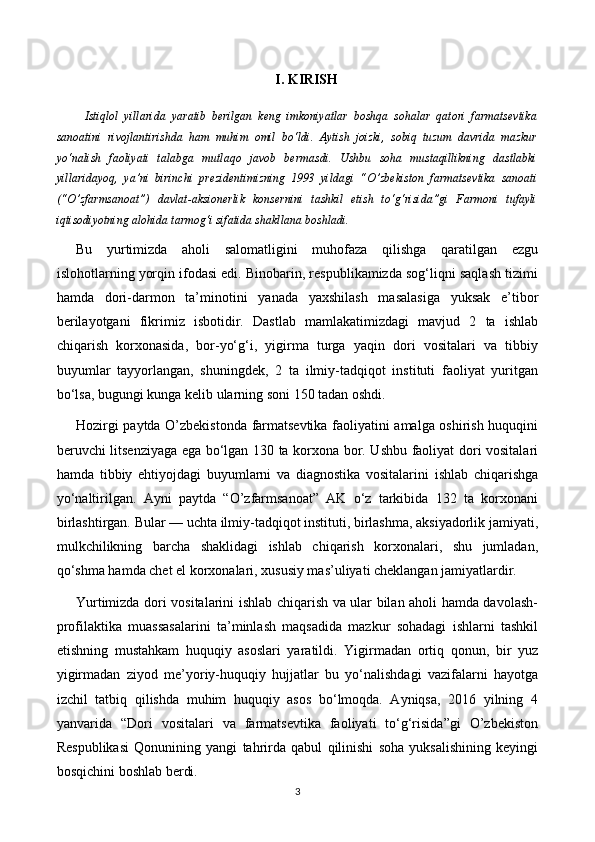 I. KIRISH
    Istiqlol   yillarida   yaratib   berilgan   keng   imkoniyatlar   boshqa   sohalar   qatori   farmatsevtika
sanoatini   rivojlantirishda   ham   muhim   omil   bo‘ldi.   Aytish   joizki,   sobiq   tuzum   davrida   mazkur
yo‘nalish   faoliyati   talabga   mutlaqo   javob   bermasdi.   Ushbu   soha   mustaqillikning   dastlabki
yillaridayoq,   ya’ni   birinchi   prezidentimizning   1993   yildagi   “O’zbekiston   farmatsevtika   sanoati
(“O’zfarmsanoat”)   davlat-aksionerlik   konsernini   tashkil   etish   to‘g‘risida”gi   Farmoni   tufayli
iqtisodiyotning alohida tarmog‘i sifatida shakllana boshladi.
Bu   yurtimizda   aholi   salomatligini   muhofaza   qilishga   qaratilgan   ezgu
islohotlarning yorqin ifodasi edi. Binobarin, respublikamizda sog‘liqni saqlash tizimi
hamda   dori-darmon   ta’minotini   yanada   yaxshilash   masalasiga   yuksak   e’tibor
berilayotgani   fikrimiz   isbotidir.   Dastlab   mamlakatimizdagi   mavjud   2   ta   ishlab
chiqarish   korxonasida,   bor-yo‘g‘i,   yigirma   turga   yaqin   dori   vositalari   va   tibbiy
buyumlar   tayyorlangan,   shuningdek,   2   ta   ilmiy-tadqiqot   instituti   faoliyat   yuritgan
bo‘lsa,  bugungi kunga kelib ularning soni 150 tadan oshdi.
Hozirgi paytda O’zbekistonda farmatsevtika faoliyatini amalga oshirish huquqini
beruvchi litsenziyaga ega bo‘lgan 130 ta korxona bor. Ushbu faoliyat dori vositalari
hamda   tibbiy   ehtiyojdagi   buyumlarni   va   diagnostika   vositalarini   ishlab   chiqarishga
yo‘naltirilgan.   Ayni   paytda   “O’zfarmsanoat”   AK   o‘z   tarkibida   132   ta   korxonani
birlashtirgan. Bular — uchta ilmiy-tadqiqot instituti, birlashma, aksiyadorlik jamiyati,
mulkchilikning   barcha   shaklidagi   ishlab   chiqarish   korxonalari,   shu   jumladan,
qo‘shma hamda chet el korxonalari, xususiy mas’uliyati cheklangan jamiyatlardir.
Yurtimizda dori vositalarini ishlab chiqarish va ular bilan aholi hamda davolash-
profilaktika   muassasalarini   ta’minlash   maqsadida   mazkur   sohadagi   ishlarni   tashkil
etishning   mustahkam   huquqiy   asoslari   yaratildi.   Yigirmadan   ortiq   qonun,   bir   yuz
yigirmadan   ziyod   me’yoriy-huquqiy   hujjatlar   bu   yo‘nalishdagi   vazifalarni   hayotga
izchil   tatbiq   qilishda   muhim   huquqiy   asos   bo‘lmoqda.   Ayniqsa,   2016   yilning   4
yanvarida   “Dori   vositalari   va   farmatsevtika   faoliyati   to‘g‘risida”gi   O’zbekiston
Respublikasi   Qonunining   yangi   tahrirda   qabul   qilinishi   soha   yuksalishining   keyingi
bosqichini boshlab berdi.
3 