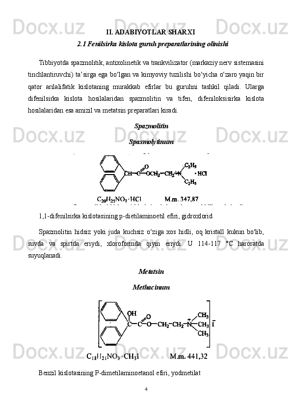 II. ADABIYOTLAR SHARXI
2.1 Fenilsirka kislota guruh preparatlari ning olinishi
Tibbiyotda spazmolitik, antixolinetik va trankvilizator (markaziy nerv sistemasini
tinchlantiruvchi) ta’sirga ega bo‘lgan va kimyoviy tuzilishi bo‘yicha o‘zaro yaqin bir
qator   arilalifatik   kislotaning   murakkab   efirlar   bu   guruhni   tashkil   qiladi.   Ularga
difenilsirka   kislota   hosilalaridan   spazmolitin   va   tifen,   difeniloksisirka   kislota
hosilalaridan esa amizil va metatsin preparatlari kiradi.
Spazmolitin
Spasmolytinum
1,1-difenilsirka kislotasining p-dietilaminoetil efiri, gidroxlorid
Spazmolitin   hidsiz   yoki   juda   kuchsiz   o‘ziga   xos   hidli,   oq   kristall   kukun   bo'lib,
suvda   va   spirtda   eriydi,   xloroformda   qiyin   eriydi.   U   114-117   °C   haroratda
suyuqlanadi.
Metatsin
Methacinum
Benzil kislotasining P-dimetilaminoetanol efiri, yodmetilat
4 