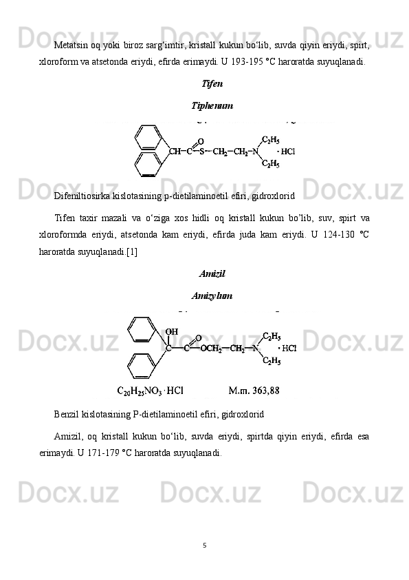 Metatsin oq yoki biroz sarg‘imtir, kristall kukun bo‘lib, suvda qiyin eriydi, spirt,
xloroform va atsetonda eriydi, efirda erimaydi. U 193-195 °C haroratda suyuqlanadi.
Tifen
Tiphenum
Difeniltiosirka kislotasining p-dietilaminoetil efiri, gidroxlorid
Tifen   taxir   mazali   va   o‘ziga   xos   hidli   oq   kristall   kukun   bo’lib,   suv,   spirt   va
xloroformda   eriydi,   atsetonda   kam   eriydi,   efirda   juda   kam   eriydi.   U   124-130   °C
haroratda suyuqlanadi.[1]
Amizil
Amizylum
Benzil kislotasining P-dietilaminoetil efiri, gidroxlorid
Amizil,   oq   kristall   kukun   bo‘lib,   suvda   eriydi,   spirtda   qiyin   eriydi,   efirda   esa
erimaydi. U 171-179 °C haroratda suyuqlanadi.
5 
