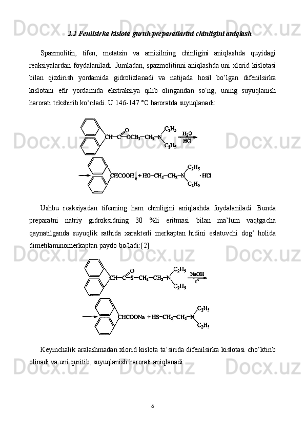 2.2 Fenilsirka kislota guruh preparatlari ni chinligini aniqlash
Spazmolitin,   tifen,   metatsin   va   amizilning   chinligini   aniqlashda   quyidagi
reaksiyalardan foydalaniladi. Jumladan, spazmolitinni aniqlashda uni xlorid kislotasi
bilan   qizdirish   yordamida   gidrolizlanadi   va   natijada   hosil   bo’lgan   difenilsirka
kislotani   efir   yordamida   ekstraksiya   qilib   olingandan   so‘ng,   uning   suyuqlanish
harorati tekshirib ko‘riladi. U 146-147 °C haroratda suyuqlanadi: 
Ushbu   reaksiyadan   tifenning   ham   chinligini   aniqlashda   foydalaniladi.   Bunda
preparatni   natriy   gidroksidning   30   %li   eritmasi   bilan   ma’lum   vaqtgacha
qaynatilganda   suyuqlik   sathida   xarakterli   merkaptan   hidini   eslatuvchi   dog‘   holida
dimetilaminomerkaptan paydo bo’ladi:[2]
Keyinchalik aralashmadan xlorid kislota ta’sirida difenilsirka kislotasi cho‘ktirib
olinadi va uni quritib, suyuqlanish harorati aniqlanadi:
6 