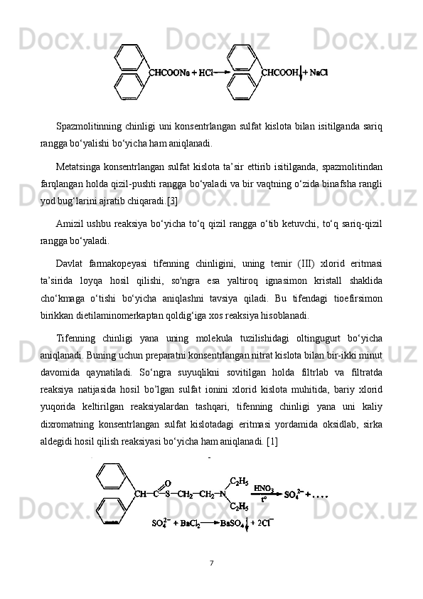 Spazmolitinning chinligi uni  konsentrlangan sulfat kislota bilan isitilganda sariq
rangga bo‘yalishi bo‘yicha ham aniqlanadi.
Metatsinga  konsentrlangan sulfat  kislota ta’sir ettirib isitilganda, spazmolitindan
farqlangan holda qizil-pushti rangga bo‘yaladi va bir vaqtning o‘zida binafsha rangli
yod bug‘larini ajratib chiqaradi.[3]
Amizil ushbu reaksiya bo‘yicha to‘q qizil  rangga o‘tib ketuvchi, to‘q sariq-qizil
rangga bo‘yaladi.
Davlat   farmakopeyasi   tifenning   chinligini,   uning   temir   (III)   xlorid   eritmasi
ta’sirida   loyqa   hosil   qilishi,   so'ngra   esa   yaltiroq   ignasimon   kristall   shaklida
cho‘kmaga   o‘tishi   bo‘yicha   aniqlashni   tavsiya   qiladi.   Bu   tifendagi   tioefirsimon
birikkan dietilaminomerkaptan qoldig‘iga xos reaksiya hisoblanadi. 
Tifenning   chinligi   yana   uning   molekula   tuzilishidagi   oltingugurt   bo‘yicha
aniqlanadi. Buning uchun preparatni konsentrlangan nitrat kislota bilan bir-ikki minut
davomida   qaynatiladi.   So‘ngra   suyuqlikni   sovitilgan   holda   filtrlab   va   filtratda
reaksiya   natijasida   hosil   bo’lgan   sulfat   ionini   xlorid   kislota   muhitida,   bariy   xlorid
yuqorida   keltirilgan   reaksiyalardan   tashqari,   tifenning   chinligi   yana   uni   kaliy
dixromatning   konsentrlangan   sulfat   kislotadagi   eritmasi   yordamida   oksidlab,   sirka
aldegidi hosil qilish reaksiyasi bo‘yicha ham aniqlanadi. [1]
7 