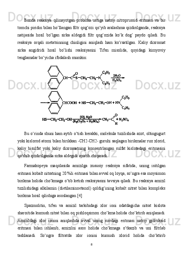 Bunda   reaksiya   qilinayotgan   probirka   ustiga   natriy   nitroprussid   eritmasi   va   bir
tomchi piridin bilan ho’llangan filtr qog‘ozi qo‘yib aralashma qizdirilganda, reaksiya
natijasida   hosil   bo’lgan   sirka   aldegidi   filtr   qog‘ozida   ko‘k   dog’   paydo   qiladi.   Bu
reaksiya   orqali   metatsinning   chinligini   aniqlash   ham   ko‘rsatilgan.   Kaliy   dixromat
sirka   angidridi   hosil   bo’lishi   reaksiyasini   Tifen   misolida,   quyidagi   kimyoviy
tenglamalar bo‘yicha ifodalash mumkin:
Bu o‘rinda shuni ham aytib o‘tish kerakki, molekula tuzilishida azot, oltingugurt
yoki kislorod atomi bilan birikkan -CH2-CH2- guruhi saqlagan birikmalar rux xlorid,
kaliy   bisulfat   yoki   kaliy   dixromatning   konsentrlangan   sulfat   kislotadagi   eritmasini
qo'shib qizdirilganda sirka aldegidi ajratib chiqaradi.
Farmakopeya   maqolasida   amizilga   xususiy   reaksiya   sifatida,   uning   isitilgan
eritmasi kobalt nitratning 20 %li eritmasi bilan avval oq loyqa, so‘ngra esa moysimon
birikma holida cho‘kmaga o‘tib ketish reaksiyasini tavsiya qiladi. Bu reaksiya amizil
tuzilishidagi   alkilamin   (dietilaminoetanol)   qoldig‘ining   kobalt   nitrat   bilan   kompleks
birikma hosil qilishiga asoslangan.[4]
Spazmolitin,   tifen   va   amizil   tarkibidagi   xlor   ioni   odatdagicha   nitrat   kislota
sharoitida kumush nitrat bilan oq pishloqsimon cho‘kma holida cho‘ktirib aniqlanadi.
Amizildagi   xlor   ionini   aniqlashda   avval   uning   suvdagi   eritmasi   natriy   gidroksid
eritmasi   bilan   ishlanib,   amizilni   asos   holida   cho‘kmaga   o‘tkazib   va   uni   filtrlab
tashlanadi.   So‘ngra   filtratda   xlor   ionini   kumush   xlorid   holida   cho‘ktirib
8 