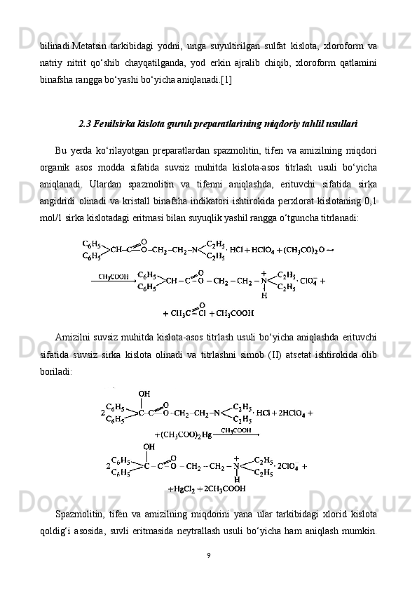 bilinadi.Metatsin   tarkibidagi   yodni,   unga   suyultirilgan   sulfat   kislota,   xloroform   va
natriy   nitrit   qo‘shib   chayqatilganda,   yod   erkin   ajralib   chiqib,   xloroform   qatlamini
binafsha rangga bo‘yashi bo‘yicha aniqlanadi.[1]
2.3 Fenilsirka kislota guruh preparatlari ning miqdoriy tahlil usullari
Bu   yerda   ko‘rilayotgan   preparatlardan   spazmolitin,   tifen   va   amizilning   miqdori
organik   asos   modda   sifatida   suvsiz   muhitda   kislota-asos   titrlash   usuli   bo‘yicha
aniqlanadi.   Ulardan   spazmolitin   va   tifenni   aniqlashda,   erituvchi   sifatida   sirka
angidridi   olinadi   va   kristall   binafsha   indikatori   ishtirokida   perxlorat   kislotaning   0,1
mol/1 sirka kislotadagi eritmasi bilan suyuqlik yashil rangga o‘tguncha titrlanadi:
Amizilni suvsiz muhitda kislota-asos titrlash usuli  bo‘yicha aniqlashda erituvchi
sifatida   suvsiz   sirka   kislota   olinadi   va   titrlashni   simob   (II)   atsetat   ishtirokida   olib
boriladi:
Spazmolitin,   tifen   va   amizilning   miqdorini   yana   ular   tarkibidagi   xlorid   kislota
qoldig‘i   asosida,   suvli   eritmasida   neytrallash   usuli   bo‘yicha   ham   aniqlash   mumkin.
9 