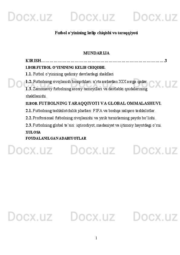 Futbol o‘yinining kelip chiqishi va taraqqiyoti
MUNDARIJA
KIRISH…………………………………………………………………………….3
I.BOB.FUTBOL O‘YININING KELIB CHIQISHI.
1.1.  Futbol o‘yinining qadimiy davrlardagi shakllari
1.2.  Futbolning rivojlanish bosqichlari: o‘rta asrlardan XIX asrga qadar.
1.3.   Zamonaviy futbolning asosiy tamoyillari va dastlabki qoidalarining 
shakllanishi.
II.BOB.   FUTBOLNING TARAQQIYOTI VA GLOBAL OMMALASHUVI.
2.1.   Futbolning tashkilotchilik jihatlari: FIFA va boshqa xalqaro tashkilotlar.
2.2.   Professional futbolning rivojlanishi va yirik turnirlarning paydo bo‘lishi.
2.3.   Futbolning global ta’siri: iqtisodiyot, madaniyat va ijtimoiy hayotdagi o‘rni.
XULOSA
FOYDALANILGAN ADABIYOTLAR
            
1
