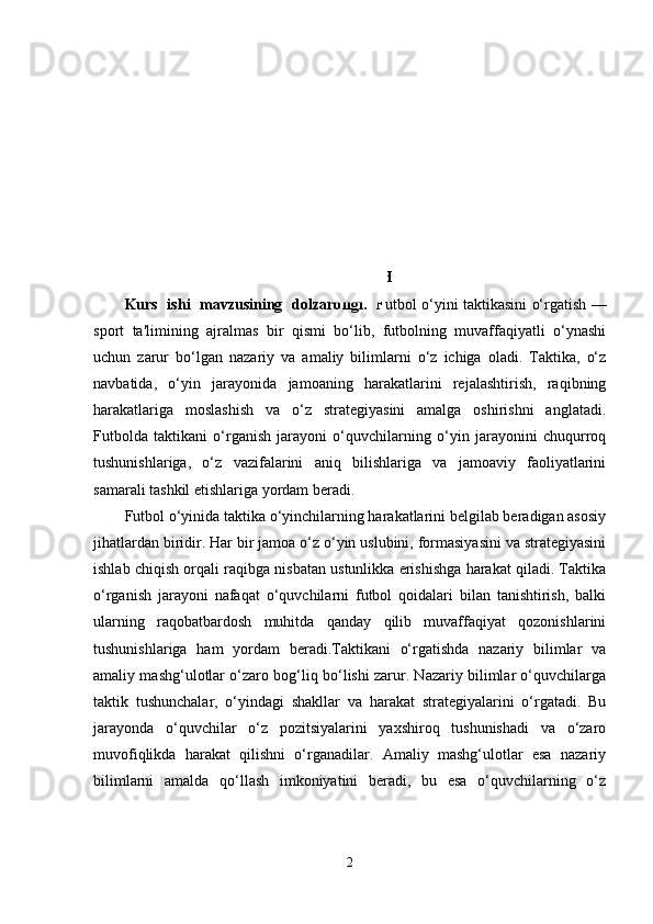 KIRISH  
Kurs   ishi   mavzusining   dolzarbligi.    Futbol o‘yini taktikasini o‘rgatish —
sport   ta'limining   ajralmas   bir   qismi   bo‘lib,   futbolning   muvaffaqiyatli   o‘ynashi
uchun   zarur   bo‘lgan   nazariy   va   amaliy   bilimlarni   o‘z   ichiga   oladi.   Taktika,   o‘z
navbatida,   o‘yin   jarayonida   jamoaning   harakatlarini   rejalashtirish,   raqibning
harakatlariga   moslashish   va   o‘z   strategiyasini   amalga   oshirishni   anglatadi.
Futbolda   taktikani   o‘rganish   jarayoni   o‘quvchilarning   o‘yin   jarayonini   chuqurroq
tushunishlariga,   o‘z   vazifalarini   aniq   bilishlariga   va   jamoaviy   faoliyatlarini
samarali tashkil etishlariga yordam beradi.
Futbol o‘yinida taktika o‘yinchilarning harakatlarini belgilab beradigan asosiy
jihatlardan biridir. Har bir jamoa o‘z o‘yin uslubini, formasiyasini va strategiyasini
ishlab chiqish orqali raqibga nisbatan ustunlikka erishishga harakat qiladi. Taktika
o‘rganish   jarayoni   nafaqat   o‘quvchilarni   futbol   qoidalari   bilan   tanishtirish,   balki
ularning   raqobatbardosh   muhitda   qanday   qilib   muvaffaqiyat   qozonishlarini
tushunishlariga   ham   yordam   beradi.Taktikani   o‘rgatishda   nazariy   bilimlar   va
amaliy mashg‘ulotlar o‘zaro bog‘liq bo‘lishi zarur. Nazariy bilimlar o‘quvchilarga
taktik   tushunchalar,   o‘yindagi   shakllar   va   harakat   strategiyalarini   o‘rgatadi.   Bu
jarayonda   o‘quvchilar   o‘z   pozitsiyalarini   yaxshiroq   tushunishadi   va   o‘zaro
muvofiqlikda   harakat   qilishni   o‘rganadilar.   Amaliy   mashg‘ulotlar   esa   nazariy
bilimlarni   amalda   qo‘llash   imkoniyatini   beradi,   bu   esa   o‘quvchilarning   o‘z
2 
