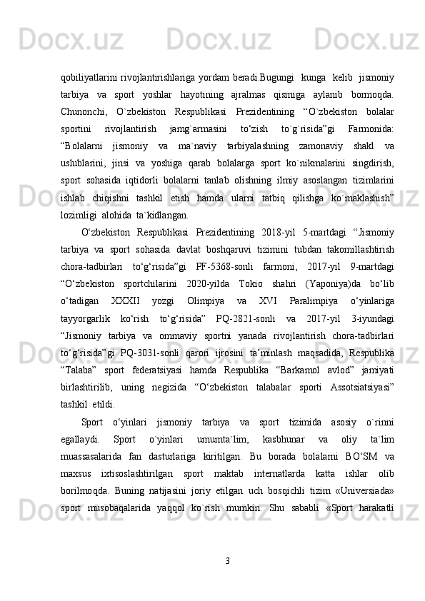 qobiliyatlarini  rivojlantirishlariga yordam beradi.Bugungi    kunga   kelib   jismoniy
tarbiya     va     sport     yoshlar     hayotining     ajralmas     qismiga     aylanib     bormoqda.
Chunonchi,     O`zbekiston     Respublikasi     Prezidentining     “O`zbekiston     bolalar
sportini     rivojlantirish     jamg`armasini     to‘zish     to`g`risida”gi     Farmonida:
“Bolalarni     jismoniy     va     ma`naviy     tarbiyalashning     zamonaviy     shakl     va
uslublarini,   jinsi   va   yoshiga   qarab   bolalarga   sport   ko`nikmalarini   singdirish,
sport  sohasida  iqtidorli  bolalarni  tanlab  olishning  ilmiy  asoslangan  tizimlarini
ishlab     chiqishni     tashkil     etish     hamda     ularni     tatbiq     qilishga     ko`maklashish”
lozimligi  alohida  ta`kidlangan.  
O‘zbekiston     Respublikasi     Prezidentining     2018-yil     5-martdagi     “Jismoniy
tarbiya  va  sport  sohasida  davlat  boshqaruvi  tizimini  tubdan  takomillashtirish
chora-tadbirlari     to‘g‘risida”gi     PF-5368-sonli     farmoni,     2017-yil     9-martdagi
“O‘zbekiston     sportchilarini     2020-yilda     Tokio     shahri     (Yaponiya)da     bo‘lib
o‘tadigan     XXXII     yozgi     Olimpiya     va     XVI     Paralimpiya     o‘yinlariga
tayyorgarlik     ko‘rish     to‘g‘risida”     PQ-2821-sonli     va     2017-yil     3-iyundagi
“Jismoniy   tarbiya   va   ommaviy   sportni    yanada   rivojlantirish   chora-tadbirlari
to‘g‘risida”gi  PQ-3031-sonli  qarori   ijrosini  ta’minlash   maqsadida,  Respublika
“Talaba”     sport     federatsiyasi     hamda     Respublika     “Barkamol     avlod”     jamiyati
birlashtirilib,     uning     negizida     “O‘zbekiston     talabalar     sporti     Assotsiatsiyasi”
tashkil  etildi.
Sport     o‘yinlari     jismoniy     tarbiya     va     sport     tizimida     asosiy     o`rinni
egallaydi.     Sport     o`yinlari     umumta`lim,     kasb h unar     va     oliy     ta`lim
muassasalarida     fan     dasturlariga     kiritilgan.     Bu     borada     bolalarni     BO‘SM     va
maxsus     ixtisoslashtirilgan     sport     maktab     internatlarda     katta     ishlar     olib
borilmo q da.  Buni ng   natijasini  joriy  etilgan  uch  bosqichli  tizim  «Universiada»
sport   musobaqalarida   yaqqol   ko`rish   mumkin.   Shu   sababli   «Sport   harakatli
3 