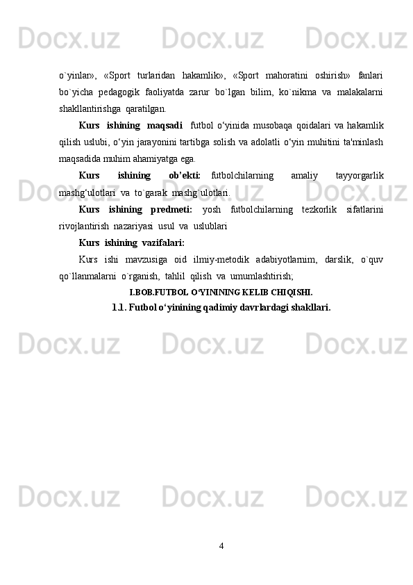 o`yinlar»,     «Sport     t u rlaridan     hakamlik»,     «Sport     mahoratini     oshirish»     fanlari
bo`yicha  pedagogik  faoliyatda  zarur  bo`lgan  bilim,  ko`nikma  va  malakalarni
shakllantirishga  qaratilgan.
Kurs     ishining     maqsadi     futbol   o‘yinida   musobaqa   qoidalari   va   hakamlik
qilish uslubi, o‘yin jarayonini tartibga solish va adolatli o‘yin muhitini ta'minlash
maqsadida muhim ahamiyatga ega. 
Kurs     ishining     ob’ekti:   f utbolchilarning     amaliy     tayyorgarlik
mashg‘ulotlar i  va   to`garak  mashg`ulotlari.
Kurs     ishining     predmeti:     yosh     futbolchilarning     tezkorlik     sifatlarini
rivojlantirish  nazariyasi  usul  va  uslublari
Kurs  ishining  vazifalari:
Kurs     ishi     mavzusiga     oid     ilmiy-metodik     adabiyotlarnim,     darslik,     o`quv
qo`llanmalarni  o`rganish,  tahlil  qilish  va  umumlashtirish;
I.BOB.FUTBOL O‘YININING KELIB CHIQISHI.
1.1. Futbol o‘yinining qadimiy davrlardagi shakllari.
4