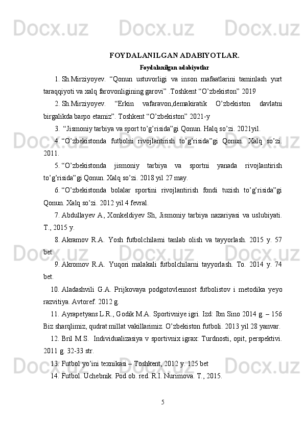 FOYDALANILGAN ADABIYOTLAR.
Foydalanilgan adabiyotlar
1. Sh.Mirziyoyev.   “Qonun   ustuvorligi   va   inson   mafaatlarini   taminlash   yurt
taraqqiyoti va xalq farovonligining garovi” .Toshkent “O’zbekiston” 2019
2. Sh.Mirziyoyev.   “Erkin   vafaravon,demakiratik   O’zbekiston   davlatni
birgalikda barpo etamiz”. Toshkent “O’zbekiston” 2021-y 
3.  “Jismoniy tarbiya va sport to’g’risida”gi Qonun. Halq so’zi.  2021 yil. 
4. “O’zbekistonda   futbolni   rivojlantirish   to’g’risida”gi   Qonun.   Xalq   so’zi.
2011.
5. “O’zbekistonda   jismoniy   tarbiya   va   sportni   yanada   rivojlantirish
to’g’risida”gi Qonun. Xalq so’zi. 2018 yil 27 may.
6. “O’zbekistonda   bolalar   sportini   rivojlantirish   fondi   tuzish   to’g’risida”gi
Qonun. Xalq so’zi. 2012 yil 4 fevral.
7. Abdullayev   A,   Xonkeldiyev   Sh,   Jismoniy   tarbiya   nazariyasi   va   uslubiyati.
T., 2015 y.
8. Akramov   R.A.   Yosh   futbolchilarni   tanlab   olish   va   tayyorlash.   2015   y.   57
bet.
9. Akromov   R.A.   Yuqori   malakali   futbolchilarni   tayyorlash.   To.   2014   y.   74
bet.
10. Aladashvili   G.A.   Prijkovaya   podgotovlennost   futbolistov   i   metodika   yeyo
razvitiya. Avtoref. 2012 g. 
11. Ayrapetyans L.R., Godik M.A. Sportivniye igri. Izd: Ibn Sino 2014 g. – 156
Biz sharqlimiz, qudrat millat vakillarimiz. O’zbekiston futboli. 2013 yil 28 yanvar.
12. Bril M.S.   Individualizasiya v sportivnix igrax: Turdnosti, opit, perspektivi.
2011 g. 32-33 str.
13. Futbol yo’ini texnikasi – Toshkent, 2012 y. 125 bet
14. Futbol. Uchebnik. Pod ob. red. R.I. Nurimova. T., 2015.
5 