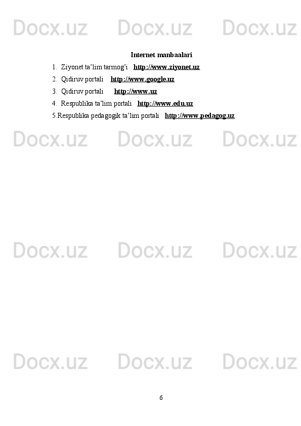 Internet manbaalari
1. Ziyonet ta’lim tarmog’i    http://www.ziyonet.uz
2. Qidiruv portali     http://www.google.uz
3. Qidiruv portali        http://www.uz
4. Respublika ta’lim portali    http://www.edu.uz
5.Respublika pedagogik ta’lim portali    http://www.pedagog.uz
6 