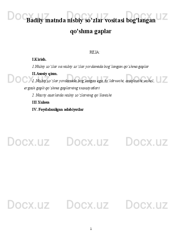 Badiiy matnda nisbiy so’zlar vositasi bog'langan
qo'shma gaplar
REJA:
I.Kirish.
1.Nisbiy so’zlar va nisbiy so’zlar yordamida bog’langan qo’shma gaplar
II.Asosiy qism.
1. Nisbiy so’zlar yordamida bog’langan ega, to’ldiruvchi, aniqlovchi va hol 
ergash gapli qo’shma gaplarning xususiyatlari
2. Nasriy asarlarda nisbiy so’zlarning qo’llanishi 
III Xulosa
IV. Foydalanilgan adabiyotlar 
1 