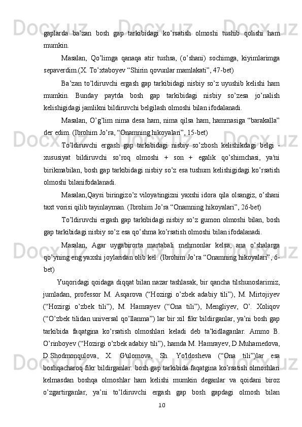 gaplarda   ba’zan   bosh   gap   tarkibidagi   ko’rsatish   olmoshi   tushib   qolishi   ham
mumkin.
Masalan,   Qo’limga   qanaqa   atir   tushsa,   (o’shani)   sochimga,   kiyimlarimga
sepaverdim.(X. To’xtaboyev “Shirin qovunlar mamlakati”, 47-bet)
Ba’zan to’ldiruvchi  ergash  gap tarkibidagi  nisbiy  so’z uyushib kelishi  ham
mumkin.   Bunday   paytda   bosh   gap   tarkibidagi   nisbiy   so’zesa   jo’nalish
kelishigidagi jamlikni bildiruvchi belgilash olmoshi bilan ifodalanadi.
Masalan,   O’g’lim  nima  desa  ham,  nima qilsa  ham,  hammasiga  “barakalla”
der edim. (Ibrohim Jo’ra, “Onamning hikoyalari”, 15-bet)
To’ldiruvchi   ergash   gap   tarkibidagi   nisbiy   so’zbosh   kelishikdagi   belgi   -
xususiyat   bildiruvchi   so’roq   olmoshi   +   son   +   egalik   qo’shimchasi,   ya'ni
birikmabilan, bosh gap tarkibidagi nisbiy so’z esa tushum kelishigidagi ko’rsatish
olmoshi bilanifodalanadi.
Masalan, Qaysi biringizo’z viloyatingizni yaxshi idora qila olsangiz, o’shani
taxt vorisi qilib tayinlayman. (Ibrohim Jo’ra “Onamning hikoyalari”, 26-bet)
To’ldiruvchi ergash gap tarkibidagi nisbiy so’z gumon olmoshi  bilan, bosh
gap tarkibidagi nisbiy so’z esa qo’shma ko’rsatish olmoshi bilan ifodalanadi.
Masalan,   Agar   uygabirorta   martabali   mehmonlar   kelsa,   ana   o’shalarga
qo’yning eng yaxshi joylaridan olib kel.  (Ibrohim Jo’ra “Onamning hikoyalari”, 6-
bet)
Yuqoridagi qoidaga diqqat bilan nazar tashlasak, bir qancha tilshunoslarimiz,
jumladan,   professor   M.   Asqarova   (“Hozirgi   o’zbek   adabiy   tili”),   M.   Mirtojiyev
(“Hozirgi   o’zbek   tili”),   M.   Hamrayev   (“Ona   tili”),   Mengliyev,   O’.   Xoliqov
(“O’zbek tilidan universal qo’llanma”) lar bir xil fikr bildirganlar, ya’ni bosh gap
tarkibida   faqatgina   ko’rsatish   olmoshlari   keladi   deb   ta’kidlaganlar.   Ammo   B.
O’rinboyev (“Hozirgi o’zbek adabiy tili”), hamda M. Hamrayev, D.Muhamedova,
D.Shodmonqulova,   X.   G'ulomova,   Sh.   Yo'ldosheva   (“Ona   tili”)lar   esa
boshqacharoq fikr bildirganlar: bosh gap tarkibida faqatgina ko’rsatish olmoshlari
kelmasdan   boshqa   olmoshlar   ham   kelishi   mumkin   deganlar   va   qoidani   biroz
o’zgartirganlar,   ya’ni   to’ldiruvchi   ergash   gap   bosh   gapdagi   olmosh   bilan
10 