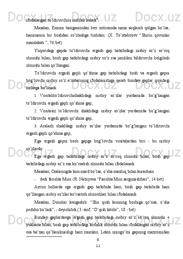 ifodalangan to’ldiruvchini izohlab keladi 6
.
Masalan,   Esimni   taniganimdan   beri   xotiramda   nima   saqlanib   qolgan   bo’lsa,
hammasini   bir   boshdan   so’zlashga   tushdim.   (X.   To’xtaboyev   “Shirin   qovunlar
mamlakati ”, 76-bet)
Yuqoridagi   gapda   to’ldiruvchi   ergash   gap   tarkibidagi   nisbiy   so’z   so’roq
olmoshi  bilan, bosh gap tarkibidagi  nisbiy so’z esa  jamlikni  bildiruvchi  belgilash
olmoshi bilan qo’llangan.
To’ldiruvchi   ergash   gapli   qo’shma   gap   tarkibidagi   bosh   va   ergash   gapni
bog’lovchi   nisbiy   so’z   a’zolarining   ifodalanishiga   qarab   bunday   gaplar   quyidagi
turlarga bo’linadi:
1. Vositalito’ldiruvchishaklidagi   nisbiy   so’zlar   yordamida   bo’g’langan
to’ldiruvchi ergash gapli qo’shma gap;
2. Vositasiz   to’ldiruvchi   shaklidagi   nisbiy   so’zlar   yordamida   bo’g’langan
to’ldiruvchi ergash gapli qo’shma gap;
3. Aralash   shakldagi   nisbiy   so’zlar   yordamida   bo’g’langan   to’ldiruvchi
ergash gapli qo’shma gap;
Ega   ergash   gapni   bosh   gapga   bog’lovchi   vositalardan   biri   -   bu   nisbiy
so’zlardir.
Ega   ergash   gap   tarkibidagi   nisbiy   so’z   so’roq   olmoshi   bilan,   bosh   gap
tarkibidagi nisbiy so’z esa ko’rsatish olmoshi bilan ifodalanadi.
Masalan,  Oralaringda kim mard bo’lsa, o’sha maxluq bilan kurashsin:
- dedi farishta Mim. (R. Nabiyeva “Farishta Mim sarguzashtlari”, 14-bet)
Ayrim   hollarda   ega   ergash   gap   tarkibida   ham,   bosh   gap   tarkibida   ham
qo’llangan nisbiy so’zlar ko’rsatish olmoshlari bilan ifodalanadi.
Masalan,   Donolar   kengashib:   “Shu   qush   kimning   boshiga   qo’nsa,   o’sha
podsho bo’ladi”,  -  deyishibdi.(3 -sinf, “O’qish kitobi”, 10 - bet)
Bunday   gaplardaega   ergash   gap   tarkibidagi   nisbiy   so’z   so’roq   olmoshi   +
yuklama bilan, bosh gap tarkibidagi kishilik olmoshi bilan ifodalangan nisbiy so’z
esa  ba’zan  qo’llanilmasligi  ham  mumkin. Lekin uningo’rni  gapning mazmunidan
6
11 