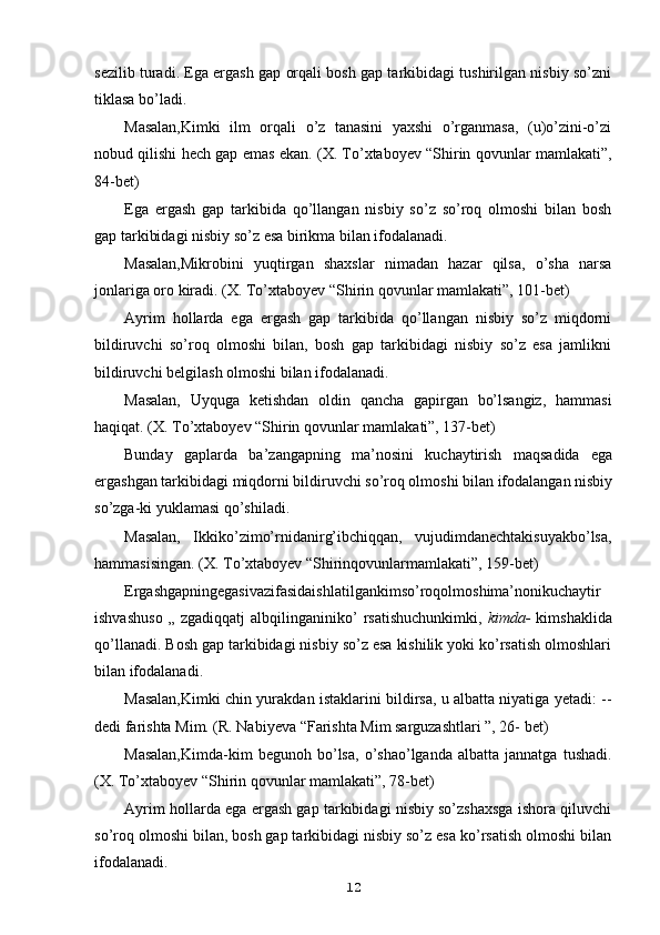 sezilib turadi. Ega ergash gap orqali bosh gap tarkibidagi tushirilgan nisbiy so’zni
tiklasa bo’ladi.
Masalan,Kimki   ilm   orqali   o’z   tanasini   yaxshi   o’rganmasa,   (u)o’zini-o’zi
nobud qilishi hech gap emas ekan. (X. To’xtaboyev “Shirin qovunlar mamlakati”,
84-bet)
Ega   ergash   gap   tarkibida   qo’llangan   nisbiy   so’z   so’roq   olmoshi   bilan   bosh
gap tarkibidagi nisbiy so’z esa birikma bilan ifodalanadi.
Masalan,Mikrobini   yuqtirgan   shaxslar   nimadan   hazar   qilsa,   o’sha   narsa
jonlariga oro kiradi. (X. To’xtaboyev “Shirin qovunlar mamlakati”, 101-bet)
Ayrim   hollarda   ega   ergash   gap   tarkibida   qo’llangan   nisbiy   so’z   miqdorni
bildiruvchi   so’roq   olmoshi   bilan,   bosh   gap   tarkibidagi   nisbiy   so’z   esa   jamlikni
bildiruvchi belgilash olmoshi bilan ifodalanadi.
Masalan,   Uyquga   ketishdan   oldin   qancha   gapirgan   bo’lsangiz,   hammasi
haqiqat. (X. To’xtaboyev “Shirin qovunlar mamlakati”, 137-bet)
Bunday   gaplarda   ba’zangapning   ma’nosini   kuchaytirish   maqsadida   ega
ergashgan tarkibidagi miqdorni bildiruvchi so’roq olmoshi bilan ifodalangan nisbiy
so’zga-ki yuklamasi qo’shiladi.
Masalan,   Ikkiko’zimo’rnidanirg’ibchiqqan,   vujudimdanechtakisuyakbo’lsa,
hammasisingan. (X. To’xtaboyev “Shirinqovunlarmamlakati”, 159-bet)
Ergashgapningegasivazifasidaishlatilgankimso’roqolmoshima’nonikuchaytir
ishvashuso   „   zgadiqqatj  albqilinganiniko’   rsatishuchunkimki,   kimda-   kimshaklida
qo’llanadi. Bosh gap tarkibidagi nisbiy so’z esa kishilik yoki ko’rsatish olmoshlari
bilan ifodalanadi.
Masalan,Kimki   chin yurakdan istaklarini bildirsa, u albatta niyatiga yetadi: --
dedi farishta Mim. (R. Nabiyeva “Farishta Mim sarguzashtlari ”, 26- bet)
Masalan,Kimda-kim   begunoh  bo’lsa,   o’shao’lganda   albatta  jannatga   tushadi.
(X. To’xtaboyev “Shirin qovunlar mamlakati”, 78-bet)
Ayrim hollarda ega ergash gap tarkibidagi nisbiy so’zshaxsga ishora qiluvchi
so’roq olmoshi bilan, bosh gap tarkibidagi nisbiy so’z esa ko’rsatish olmoshi bilan
ifodalanadi.
12 