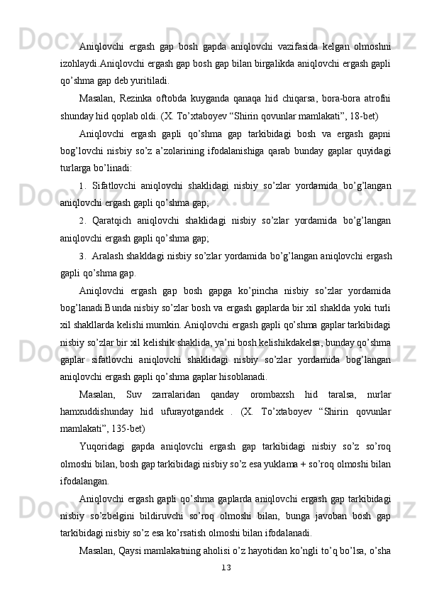 Aniqlovchi   ergash   gap   bosh   gapda   aniqlovchi   vazifasida   kelgan   olmoshni
izohlaydi.Aniqlovchi ergash gap bosh gap bilan birgalikda aniqlovchi ergash gapli
qo’shma gap deb yuritiladi.
Masalan,   Rezinka   oftobda   kuyganda   qanaqa   hid   chiqarsa,   bora-bora   atrofni
shunday hid qoplab oldi. (X. To’xtaboyev “Shirin qovunlar mamlakati”, 18-bet)
Aniqlovchi   ergash   gapli   qo’shma   gap   tarkibidagi   bosh   va   ergash   gapni
bog’lovchi   nisbiy   so’z   a’zolarining   ifodalanishiga   qarab   bunday   gaplar   quyidagi
turlarga bo’linadi:
1. Sifatlovchi   aniqlovchi   shaklidagi   nisbiy   so’zlar   yordamida   bo’g’langan
aniqlovchi ergash gapli qo’shma gap;
2. Qaratqich   aniqlovchi   shaklidagi   nisbiy   so’zlar   yordamida   bo’g’langan
aniqlovchi ergash gapli qo’shma gap;
3. Aralash shakldagi nisbiy so’zlar yordamida bo’g’langan aniqlovchi   ergash
gapli qo’shma gap.
Aniqlovchi   ergash   gap   bosh   gapga   ko’pincha   nisbiy   so’zlar   yordamida
bog’lanadi.Bunda nisbiy so’zlar bosh va ergash gaplarda bir xil shaklda yoki turli
xil shakllarda kelishi mumkin. Aniqlovchi ergash gapli qo’shma gaplar tarkibidagi
nisbiy so’zlar bir xil kelishik shaklida, ya’ni bosh kelishikdakelsa, bunday qo’shma
gaplar   sifatlovchi   aniqlovchi   shaklidagi   nisbiy   so’zlar   yordamida   bog’langan
aniqlovchi ergash gapli qo’shma gaplar hisoblanadi.
Masalan,   Suv   zarralaridan   qanday   orombaxsh   hid   taralsa,   nurlar
hamxuddishunday   hid   ufurayotgandek   .   (X.   To’xtaboyev   “Shirin   qovunlar
mamlakati”, 135-bet)
Yuqoridagi   gapda   aniqlovchi   ergash   gap   tarkibidagi   nisbiy   so’z   so’roq
olmoshi bilan, bosh gap tarkibidagi nisbiy so’z esa yuklama + so’roq olmoshi bilan
ifodalangan.
Aniqlovchi  ergash gapli  qo’shma gaplarda aniqlovchi  ergash  gap tarkibidagi
nisbiy   so’zbelgini   bildiruvchi   so’roq   olmoshi   bilan,   bunga   javoban   bosh   gap
tarkibidagi nisbiy so’z esa ko’rsatish olmoshi bilan ifodalanadi.
Masalan,  Qaysi mamlakatning aholisi o’z hayotidan ko’ngli to’q bo’lsa, o’sha
13 