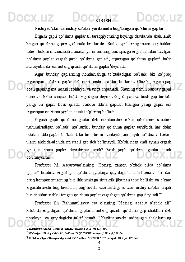 KIRISH
Nisbiyso’zlar va nisbiy so’zlar yordamida bog’langan qo’shma gaplar
Ergash gapli qo’shma gaplar til taraqqiyotining keyingi davrlarida shakllanib
ketgan   qo’shma   gapning   alohida   bir   turidir.   Sodda   gaplarning   mazmun   jihatdan
tobe - hokim munosabati asosida, ya’ni birining boshqasiga ergashishidan tuzilgan
qo’shma   gaplar   ergash   gapli   qo’shma   gaplar 1
,   ergashgan   qo’shma   gaplar 2
,   ba’zi
adabiyotlarda esa noteng qismli qo’shma gaplar 3
deyiladi.
Agar   bunday   gaplarning   nomlanishiga   to’xtaladigan   bo’lsak,   biz   ko’proq
ergashgan qo’shma gaplar deb nomlanishi tarafdori bo’lamiz. Chunki, ergash gap
bosh gapning ma’nosini izohlaydi va unga ergashadi. Shuning uchun bunday gapni
nomidan   kelib   chiqqan   holda   ergashgap   deymiz.Ergash   gap   va   bosh   gap   birikib,
yangi   bir   gapni   hosil   qiladi.   Tarkibi   ikkita   gapdan   tuzilgan   yangi   gapni   esa
ergashgan qo’shma gaplar desak to’g’riroq bo’ladi.
Ergash   gapli   qo’shma   gaplar   deb   nomlanishni   inkor   qilishimiz   sababini
tushuntiradigan   bo’lsak,   ma’lumki,   bunday   qo’shma   gaplar   tarkibida   har   doim
ikkita sodda gaplar bo’ladi. Ular bir - birini izohlaydi, aniqlaydi, to’ldiradi. Lekin,
ularni alohida-alohida mustaqil gap deb bo’lmaydi. Xo’sh, nega endi aynan ergash
gapli   qo’shma   gaplar   deyishimiz   kerak?   Bosh   gapli   qo’shma   gaplar   desak
bo’lmaydimi?
Professor   M.   Asqarovao’zining   “Hozirgi   zamon   o’zbek   tilida   qo’shma
gaplar”   kitobida   ergashgan   qo’shma   gaplarga   quyidagicha   ta’rif   beradi:   “Birdan
ortiq komponentlarning biri ikkinchisiga sintaktik jihatdan tobe bo’lishi va o’zaro
ergashtiruvchi bog’lovchilar, bog’lovchi vazifasidagi so’zlar, nisbiy so’zlar orqali
birikishidan tashkil topgan qo’shma gaplar ergashgan qo’shma gap deyiladi.” 4
.
Professor   Sh.   Rahmatullayev   esa   o’zining   “Hozirgi   adabiy   o’zbek   tili”
kitobida   ergashgan   qo’shma   gaplarni   noteng   qismli   qo’shma   gap   shakllari   deb
nomlaydi   va   quyidagicha   ta’rif   beradi:   “Yaxlitlanuvchi   sodda   gap   shakllarining
1 M.Hamrayev “Ona tili”, Toshkent, “SHARQ” nashriyoti, 2011 - yil, 122 - bet.
2 M.Mirtojiyev “Hozirgi o’zbek tili”, Toshkent, “O’QITUVCHI” nashriyoti, 1992 - yil, 153 - bet.
3 Sh. Rahmatullayev “Hozirgi adabiy o’zbek tili”, Toshkent, “UNIVERSITET” nashriyoti, 2006 - yil, 399 - bet.
4
2