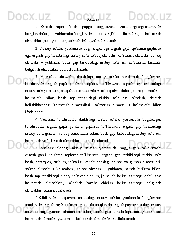 Xulosa
1. Ergash gapni   bosh   gapga   bog„lovchi   vositalargaergashtiruvchi
bog„lovchilar,   yuklamalar,bog„lovchi   so’zlar,fe’l   formalari,   ko’rsatish
olmoshlari,nisbiy so’zlar, ko’makchili qurilmalar kiradi.
2. Nisbiy so’zlar yordamida bog„langan ega ergash gapli qo’shma gaplarda
ega ergash gap tarkibidagi nisbiy so’z so’roq olmoshi, ko’rsatish olmoshi, so’roq
olmoshi   +   yuklama,   bosh   gap   tarkibidagi   nisbiy   so’z   esa   ko’rsatish,   kishilik,
belgilash olmoshlari bilan ifodalanadi.
3. Vositali to’ldiruvchi   shaklidagi   nisbiy   so’zlar   yordamida   bog„langan
to’ldiruvchi   ergash   gapli   qo’shma   gaplarda   to’ldiruvchi   ergash   gap   tarkibidagi
nisbiy so’z jo’nalish, chiqish kelishiklaridagi so’roq olmoshilari, so’roq olmoshi +
ko’makchi   bilan,   bosh   gap   tarkibidagi   nisbiy   so’z   esa   jo’nalish,   chiqish
kelishiklaridagi   ko’rsatish   olmoshilari,   ko’rsatish   olmoshi   +   ko’makchi   bilan
ifodalanadi.
4. Vositasiz   to’ldiruvchi   shaklidagi   nisbiy   so’zlar   yordamida   bog„langan
to’ldiruvchi   ergash   gapli   qo’shma   gaplarda   to’ldiruvchi   ergash   gap   tarkibidagi
nisbiy   so’z  gumon,   so’roq   olmoshlari   bilan,   bosh   gap   tarkibidagi   nisbiy  so’z   esa
ko’rsatish va belgilash olmoshlari bilan ifodalanadi.
5. Aralashshakldagi   nisbiy   so’zlar   yordamida   bog„langan   to’ldiruvchi
ergash   gapli   qo’shma   gaplarda   to’ldiruvchi   ergash   gap   tarkibidagi   nisbiy   so’z
bosh,   qaratqich,   tushum,   jo’nalish   kelishiklaridagi   so’roq   va   gumon   olmoshlari,
so’roq   olmoshi   +   ko’makchi,   so’roq   olmoshi   +   yuklama,   hamda   birikma   bilan,
bosh gap tarkibidagi nisbiy so’z esa tushum, jo’nalish kelishiklaridagi kishilik va
ko’rsatish   olmoshlari,   jo’nalish   hamda   chiqish   kelishiklaridagi   belgilash
olmoshlari bilan ifodalanadi.
6.Sifatlovchi   aniqlovchi   shaklidagi   nisbiy   so’zlar   yordamida   bog„langan
aniqlovchi ergash gapli qo’shma gaplarda aniqlovchi ergash gap tarkibidagi nisbiy
so’z   so’roq,   gumon   olmoshlari   bilan,   bosh   gap   tarkibidagi   nisbiy   so’z   esa
ko’rsatish olmoshi, yuklama + ko’rsatish olmoshi bilan ifodalanadi.
20 