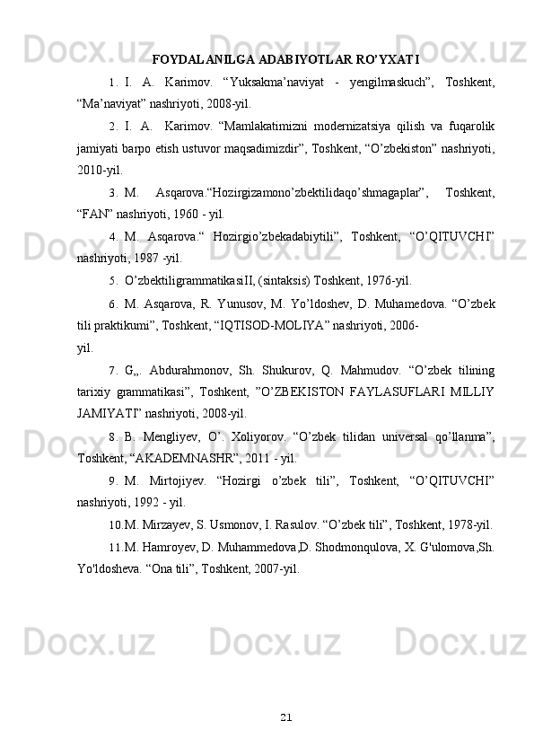 FOYDALANILGA ADABIYOTLAR RO’YXATI
1. I.   A.   Karimov.   “Yuksakma’naviyat   -   yengilmaskuch”,   Toshkent,
“Ma’naviyat” nashriyoti, 2008-yil.
2. I. A. Karimov.   “Mamlakatimizni   modernizatsiya   qilish   va   fuqarolik
jamiyati barpo etish ustuvor maqsadimizdir”, Toshkent, “O’zbekiston” nashriyoti,
2010-yil.
3. M.   Asqarova.“Hozirgizamono’zbektilidaqo’shmagaplar”,   Toshkent,
“FAN” nashriyoti, 1960 - yil.
4. M.   Asqarova.“   Hozirgio’zbekadabiytili”,   Toshkent,   “O’QITUVCHI”
nashriyoti, 1987 -yil.
5. O’zbektiligrammatikasiII, (sintaksis) Toshkent, 1976-yil.
6. M.   Asqarova,   R.   Yunusov,   M.   Yo’ldoshev,   D.   Muhamedova.   “O’zbek
tili praktikumi”, Toshkent, “IQTISOD-MOLIYA” nashriyoti, 2006-
yil.
7. G„.   Abdurahmonov,   Sh.   Shukurov,   Q.   Mahmudov.   “O’zbek   tilining
tarixiy   grammatikasi”,   Toshkent,   ”O’ZBEKISTON   FAYLASUFLARI   MILLIY
JAMIYATI” nashriyoti, 2008-yil.
8. B.   Mengliyev,   O’.   Xoliyorov.   “O’zbek   tilidan   universal   qo’llanma”,
Toshkent, “AKADEMNASHR”, 2011 - yil.
9. M.   Mirtojiyev.   “Hozirgi   o’zbek   tili”,   Toshkent,   “O’QITUVCHI”
nashriyoti, 1992 - yil.
10. M. Mirzayev, S. Usmonov, I. Rasulov. “O’zbek tili”, Toshkent, 1978-yil.
11. M. Hamroyev, D. Muhammedova,D. Shodmonqulova, X. G'ulomova,Sh.
Yo'ldosheva. “Ona tili”, Toshkent, 2007-yil.
21 