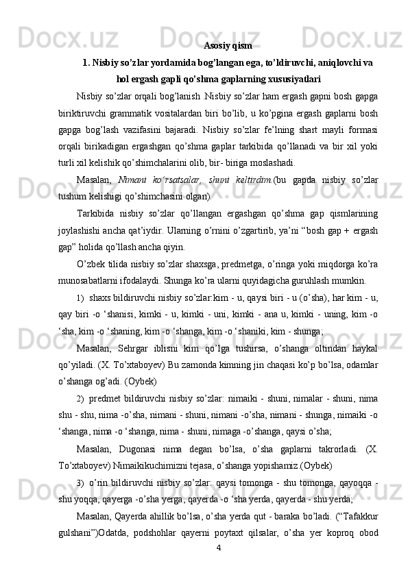 Asosiy qism
1. Nisbiy so’zlar yordamida bog’langan ega, to’ldiruvchi, aniqlovchi va
hol ergash gapli qo’shma gaplarning xususiyatlari
Nisbiy so’zlar orqali bog’lanish .Nisbiy so’zlar ham ergash gapni bosh gapga
biriktiruvchi   grammatik  vositalardan   biri   bo’lib,   u  ko’pgina   ergash   gaplarni   bosh
gapga   bog’lash   vazifasini   bajaradi.   Nisbiy   so’zlar   fe’lning   shart   mayli   formasi
orqali   birikadigan   ergashgan   qo’shma   gaplar   tarkibida   qo’llanadi   va   bir   xil   yoki
turli xil kelishik qo’shimchalarini olib, bir- biriga moslashadi.
Masalan,   Nimani   ko’rsatsalar,   shuni   keltirdim. (bu   gapda   nisbiy   so’zlar
tushum kelishigi qo’shimchasini olgan).
Tarkibida   nisbiy   so’zlar   qo’llangan   ergashgan   qo’shma   gap   qismlarining
joylashishi ancha qat’iydir. Ularning o’rnini o’zgartirib, ya’ni “bosh gap + ergash
gap” holida qo’llash ancha qiyin.
O’zbek tilida nisbiy so’zlar shaxsga, predmetga, o’ringa yoki miqdorga ko’ra
munosabatlarni ifodalaydi. Shunga ko’ra ularni quyidagicha guruhlash mumkin.
1) shaxs bildiruvchi nisbiy so’zlar:kim -  u, qaysi biri - u (o’sha), har kim - u,
qay biri  -o ‘shanisi,  kimki  -  u, kimki  - uni, kimki  - ana  u, kimki  - uning, kim  -o
‘sha, kim -o ‘shaning, kim -o ‘shanga, kim -o ‘shaniki, kim - shunga;
Masalan,   Sehrgar   iblisni   kim   qo’lga   tushirsa,   o’shanga   oltindan   haykal
qo’yiladi.  (X. To’xtaboyev)  Bu zamonda kimning jin chaqasi ko’p bo’lsa, odamlar
o’shanga og’adi.  (Oybek)
2) predmet  bildiruvchi nisbiy so’zlar:   nimaiki - shuni, nimalar - shuni, nima
shu - shu, nima -o’sha, nimani - shuni, nimani -o’sha, nimani - shunga, nimaiki -o
‘shanga, nima -o ‘shanga, nima - shuni, nimaga -o’shanga, qaysi o’sha;
Masalan,   Dugonasi   nima   degan   bo’lsa,   o’sha   gaplarni   takrorladi.   (X.
To’xtaboyev)  Nimaikikuchimizni tejasa, o’shanga yopishamiz.(Oybek)
3) o’rin bildiruvchi  nisbiy  so’zlar:   qaysi   tomonga -  shu  tomonga,  qayoqqa  -
shu yoqqa, qayerga -o’sha yerga, qayerda -o ‘sha yerda, qayerda - shu yerda;
Masalan,  Qayerda ahillik bo’lsa, o’sha yerda qut - baraka bo’ladi.  (“Tafakkur
gulshani”)Odatda,   podshohlar   qayerni   poytaxt   qilsalar,   o’sha   yer   koproq   obod
4