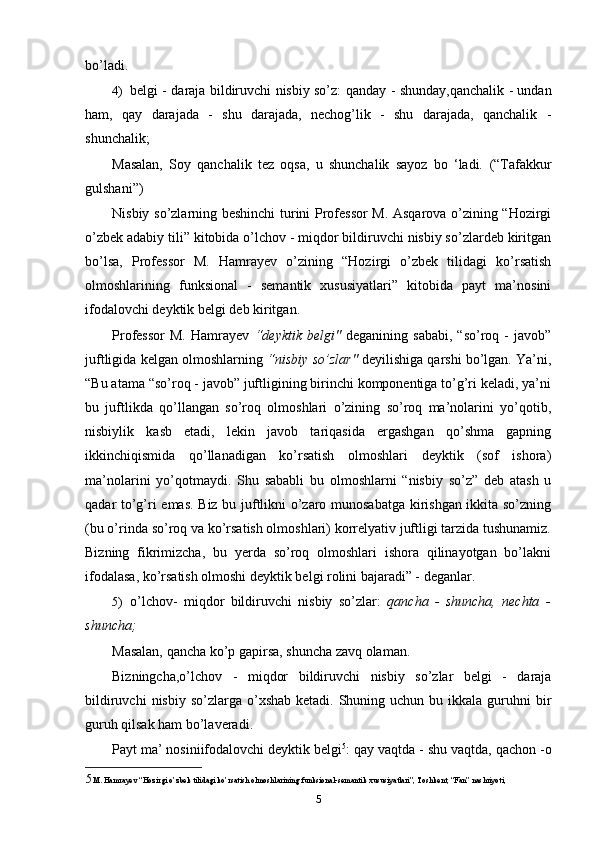 bo’ladi.
4) belgi - daraja bildiruvchi nisbiy so’z:   qanday - shunday,qanchalik - undan
ham,   qay   darajada   -   shu   darajada,   nechog’lik   -   shu   darajada,   qanchalik   -
shunchalik;
Masalan,   Soy   qanchalik   tez   oqsa,   u   shunchalik   sayoz   bo   ‘ladi.   (“Tafakkur
gulshani”)
Nisbiy so’zlarning beshinchi turini Professor M. Asqarova o’zining “Hozirgi
o’zbek adabiy tili” kitobida o’lchov - miqdor bildiruvchi nisbiy so’zlardeb kiritgan
bo’lsa,   Professor   M.   Hamrayev   o’zining   “Hozirgi   o’zbek   tilidagi   ko’rsatish
olmoshlarining   funksional   -   semantik   xususiyatlari”   kitobida   payt   ma’nosini
ifodalovchi deyktik belgi deb kiritgan.
Professor   M.   Hamrayev   “deyktik   belgi"   deganining   sababi,   “so’roq   -   javob”
juftligida kelgan olmoshlarning  “nisbiy so’zlar"  deyilishiga qarshi bo’lgan. Ya’ni,
“Bu atama “so’roq - javob” juftligining birinchi komponentiga to’g’ri keladi, ya’ni
bu   juftlikda   qo’llangan   so’roq   olmoshlari   o’zining   so’roq   ma’nolarini   yo’qotib,
nisbiylik   kasb   etadi,   lekin   javob   tariqasida   ergashgan   qo’shma   gapning
ikkinchiqismida   qo’llanadigan   ko’rsatish   olmoshlari   deyktik   (sof   ishora)
ma’nolarini   yo’qotmaydi.   Shu   sababli   bu   olmoshlarni   “nisbiy   so’z”   deb   atash   u
qadar to’g’ri emas. Biz bu juftlikni o’zaro munosabatga kirishgan ikkita so’zning
(bu o’rinda so’roq va ko’rsatish olmoshlari) korrelyativ juftligi tarzida tushunamiz.
Bizning   fikrimizcha,   bu   yerda   so’roq   olmoshlari   ishora   qilinayotgan   bo’lakni
ifodalasa, ko’rsatish olmoshi deyktik belgi rolini bajaradi” - deganlar.
5) o’lchov-   miqdor   bildiruvchi   nisbiy   so’zlar:   qancha   -   shuncha,   nechta   -
shuncha;
Masalan,  qancha ko’p gapirsa, shuncha zavq olaman.
Bizningcha,o’lchov   -   miqdor   bildiruvchi   nisbiy   so’zlar   belgi   -   daraja
bildiruvchi   nisbiy  so’zlarga  o’xshab  ketadi.  Shuning  uchun bu  ikkala  guruhni   bir
guruh qilsak ham bo’laveradi.
Payt ma’ nosiniifodalovchi deyktik belgi 5
:  qay vaqtda  -  shu vaqtda, qachon -o
5 M. Hamrayev “Hozirgi o’zbek tilidagi ko’rsatish olmoshlarining funksional-semantik xususiyatlari”, Toshkent, “Fan” nashriyoti, 
5 