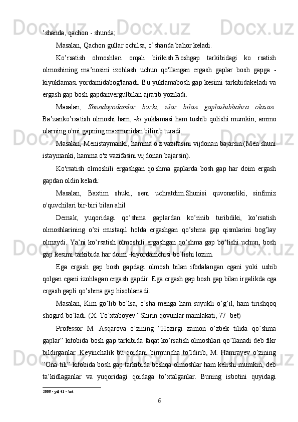 ‘shanda, qachon - shunda;
Masalan, Qachon gullar ochilsa, o’shanda bahor keladi.
Ko’rsatish   olmoshlari   orqali   birikish:Boshgap   tarkibidagi   ko   rsatish
olmoshining   ma’nosini   izohlash   uchun   qo'llangan   ergash   gaplar   bosh   gapga   -
kiyuklamasi yordamidabog'lanadi. Bu yuklamabosh gap kesimi tarkibidakeladi va
ergash gap bosh gapdanvergulbilan ajratib yoziladi.
Masalan,   Shundayodamlar   borki,   ular   bilan   gaplashibbahra   olasan.
Ba’zanko’rsatish  olmoshi   ham,   -ki   yuklamasi  ham  tushib   qolishi  mumkin,  ammo
ularning o'rni gapning mazmunidan bilinib turadi.
Masalan,   Menistaymanki, hamma o'z vazifasini vijdonan bajarsin.(Men shuni
istaymanki, hamma o'z vazifasini vijdonan bajarsin).
Ko'rsatish   olmoshili   ergashgan   qo'shma   gaplarda   bosh   gap   har   doim   ergash
gapdan oldin keladi:
Masalan,   Baxtim   shuki,   seni   uchratdim.Shunisi   quvonarliki,   sinfimiz
o'quvchilari bir-biri bilan ahil.
Demak,   yuqoridagi   qo’shma   gaplardan   ko’rinib   turibdiki,   ko’rsatish
olmoshlarining   o’zi   mustaqil   holda   ergashgan   qo’shma   gap   qismlarini   bog’lay
olmaydi.  Ya’ni  ko’rsatish   olmoshili   ergashgan  qo’shma  gap   bo’lishi  uchun,   bosh
gap kesimi tarkibida har doim -kiyordamchisi bo’lishi lozim.
Ega   ergash   gap   bosh   gapdagi   olmosh   bilan   ifodalangan   egani   yoki   ushib
qolgan egani izohlagan ergash gapdir.  Ega ergash gap bosh gap bilan irgalikda ega
ergash gapli qo’shma gap hisoblanadi.  
Masalan,   Kim   go’lib   bo’lsa,   o’sha   menga   ham   suyukli   o’g’il,   ham   tirishqoq
shogird bo’ladi. (X. To’xtaboyev “Shirin qovunlar mamlakati, 77- bet)
Professor   M.   Asqarova   o’zining   “Hozirgi   zamon   o’zbek   tilida   qo’shma
gaplar” kitobida bosh gap tarkibida faqat ko’rsatish olmoshlari qo’llanadi deb fikr
bildirganlar.   Keyinchalik   bu   qoidani   birmuncha   to’ldirib,   M.   Hamrayev   o’zining
“Ona tili” kitobida bosh gap tarkibida boshqa olmoshlar ham kelishi mumkin, deb
ta’kidlaganlar   va   yuqoridagi   qoidaga   to’xtalganlar.   Buning   isbotini   quyidagi
2009 - yil, 41 - bet.
6 