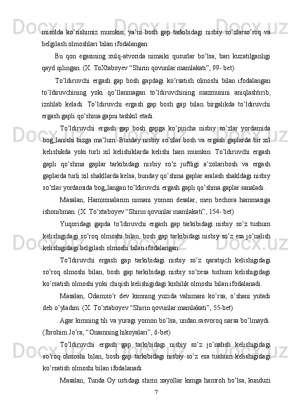 misolda   ko’rishimiz   mumkin,   ya’ni   bosh   gap   tarkibidagi   nisbiy   so’zlarso’roq   va
belgilash olmoshlari bilan ifodalangan.
Bu   qon   egasining   xulq-atvorida   nimaiki   qusurlar   bo’lsa,   bari   kuzatilganligi
qayd qilingan. (X. ToXtaboyev “Shirin qovunlar mamlakati”, 99- bet)
To’ldiruvchi   ergash   gap   bosh   gapdagi   ko’rsatish   olmoshi   bilan   ifodalangan
to’ldiruvchining   yoki   qo’llanmagan   to’ldiruvchining   mazmunini   aniqlashtirib,
izohlab   keladi.   To’ldiruvchi   ergash   gap   bosh   gap   bilan   birgalikda   to’ldiruvchi
ergash gapli qo’shma gapni tashkil etadi.
To’ldiruvchi   ergash   gap   bosh   gapga   ko’pincha   nisbiy   so’zlar   yordamida
bog„lanishi bizga ma’lum. Bunday nisbiy so’zlar bosh va ergash gaplarda bir xil
kelishikda   yoki   turli   xil   kelishiklarda   kelishi   ham   mumkin.   To’ldiruvchi   ergash
gapli   qo’shma   gaplar   tarkibidagi   nisbiy   so’z   juftligi   a’zolaribosh   va   ergash
gaplarda turli xil shakllarda kelsa, bunday qo’shma gaplar aralash shakldagi nisbiy
so’zlar yordamida bog„langan to’ldiruvchi ergash gapli qo’shma gaplar sanaladi.
Masalan,   Hamxonalarim   nimani   yomon   desalar,   men   bechora   hammasiga
ishonibman. (X. To’xtaboyev “Shirin qovunlar mamlakati”, 154- bet)
Yuqoridagi   gapda   to’ldiruvchi   ergash   gap   tarkibidagi   nisbiy   so’z   tushum
kelishigidagi  so’roq olmoshi  bilan, bosh gap tarkibidagi  nisbiy so’z esa jo’nalish
kelishigidagi belgilash olmoshi bilan ifodalangan.
To’ldiruvchi   ergash   gap   tarkibidagi   nisbiy   so’z   qaratqich   kelishigidagi
so’roq   olmoshi   bilan,   bosh   gap   tarkibidagi   nisbiy   so’zesa   tushum   kelishigidagi
ko’rsatish olmoshi yoki chiqish kelishigidagi kishilik olmoshi bilan ifodalanadi.
Masalan,   Odamxo’r   dev   kimning   yuzida   vahimani   ko’rsa,   o’shani   yutadi
deb o’yladim. (X. To’xtaboyev “Shirin qovunlar mamlakati”, 55-bet)
Agar kimning tili va yuragi yomon bo’lsa, undan rasvoroq narsa bo’lmaydi.
(Ibrohim Jo’ra, “Onamning hikoyalari”, 6-bet)
To’ldiruvchi   ergash   gap   tarkibidagi   nisbiy   so’z   jo’nalish   kelishigidagi
so’roq   olmoshi   bilan,   bosh   gap   tarkibidagi   nisbiy   so’z   esa   tushum   kelishigidagi
ko’rsatish olmoshi bilan ifodalanadi.
Masalan,   Tunda Oy ustidagi shirin xayollar kimga hamroh bo’lsa, kunduzi
7