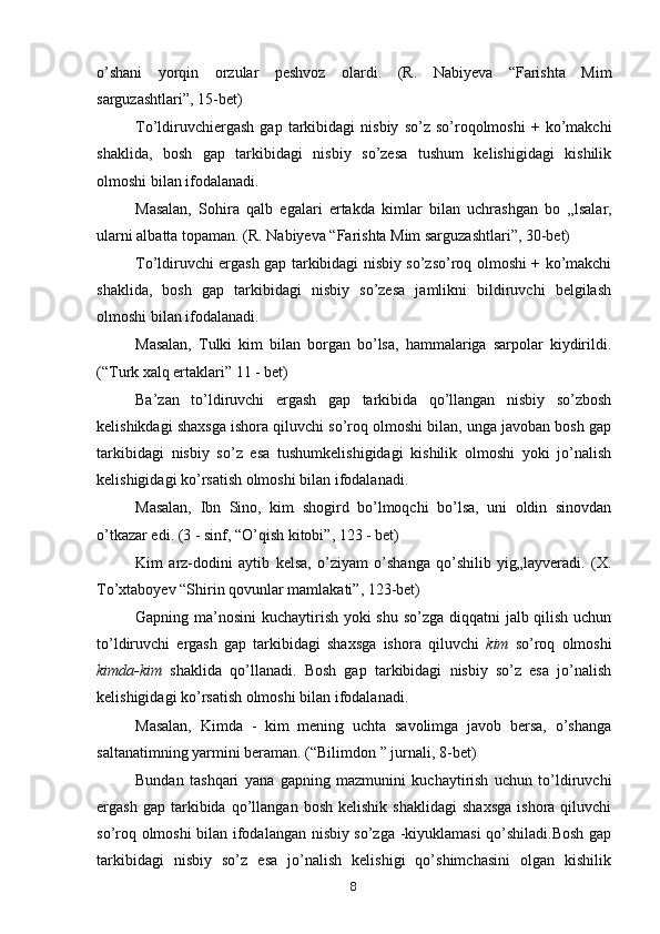 o’shani   yorqin   orzular   peshvoz   olardi.   (R.   Nabiyeva   “Farishta   Mim
sarguzashtlari”, 15-bet)
To’ldiruvchiergash   gap   tarkibidagi   nisbiy   so’z   so’roqolmoshi   +  ko’makchi
shaklida,   bosh   gap   tarkibidagi   nisbiy   so’zesa   tushum   kelishigidagi   kishilik
olmoshi bilan ifodalanadi.
Masalan,   Sohira   qalb   egalari   ertakda   kimlar   bilan   uchrashgan   bo   „ lsalar,
ularni albatta topaman. (R. Nabiyeva “Farishta Mim sarguzashtlari”, 30-bet)
To’ldiruvchi ergash gap tarkibidagi nisbiy so’zso’roq olmoshi + ko’makchi
shaklida,   bosh   gap   tarkibidagi   nisbiy   so’zesa   jamlikni   bildiruvchi   belgilash
olmoshi bilan ifodalanadi.
Masalan,   Tulki   kim   bilan   borgan   bo’lsa,   hammalariga   sarpolar   kiydirildi.
(“Turk xalq ertaklari” 11 - bet)
Ba’zan   to’ldiruvchi   ergash   gap   tarkibida   qo’llangan   nisbiy   so’zbosh
kelishikdagi shaxsga ishora qiluvchi so’roq olmoshi bilan, unga javoban bosh gap
tarkibidagi   nisbiy   so’z   esa   tushumkelishigidagi   kishilik   olmoshi   yoki   jo’nalish
kelishigidagi ko’rsatish olmoshi bilan ifodalanadi.
Masalan,   Ibn   Sino,   kim   shogird   bo’lmoqchi   bo’lsa,   uni   oldin   sinovdan
o’tkazar edi. (3 - sinf, “O’qish kitobi”, 123 - bet)
Kim   arz-dodini   aytib   kelsa,   o’ziyam   o’shanga   qo’shilib   yig„layveradi.   (X.
To’xtaboyev “Shirin qovunlar mamlakati”, 123-bet)
Gapning ma’nosini kuchaytirish yoki  shu so’zga diqqatni jalb qilish uchun
to’ldiruvchi   ergash   gap   tarkibidagi   shaxsga   ishora   qiluvchi   kim   so’roq   olmoshi
kimda-kim   shaklida   qo’llanadi.   Bosh   gap   tarkibidagi   nisbiy   so’z   esa   jo’nalish
kelishigidagi ko’rsatish olmoshi bilan ifodalanadi.
Masalan,   Kimda   -   kim   mening   uchta   savolimga   javob   bersa,   o’shanga
saltanatimning yarmini beraman. (“Bilimdon  ”  jurnali, 8-bet)
Bundan   tashqari   yana   gapning   mazmunini   kuchaytirish   uchun   to’ldiruvchi
ergash   gap  tarkibida   qo’llangan   bosh   kelishik   shaklidagi   shaxsga   ishora  qiluvchi
so’roq olmoshi bilan ifodalangan nisbiy so’zga -kiyuklamasi qo’shiladi.Bosh gap
tarkibidagi   nisbiy   so’z   esa   jo’nalish   kelishigi   qo’shimchasini   olgan   kishilik
8