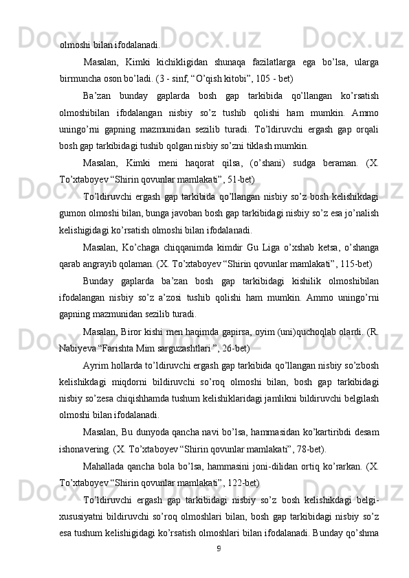 olmoshi bilan ifodalanadi.
Masalan,   Kimki   kichikligidan   shunaqa   fazilatlarga   ega   bo’lsa,   ularga
birmuncha oson bo’ladi. (3 - sinf, “O’qish kitobi”, 105 - bet)
Ba’zan   bunday   gaplarda   bosh   gap   tarkibida   qo’llangan   ko’rsatish
olmoshibilan   ifodalangan   nisbiy   so’z   tushib   qolishi   ham   mumkin.   Ammo
uningo’rni   gapning   mazmunidan   sezilib   turadi.   To’ldiruvchi   ergash   gap   orqali
bosh gap tarkibidagi tushib qolgan nisbiy so’zni tiklash mumkin.
Masalan,   Kimki   meni   haqorat   qilsa,   (o’shani)   sudga   beraman.   (X.
To’xtaboyev “Shirin qovunlar mamlakati”, 51-bet)
To’ldiruvchi   ergash   gap   tarkibida   qo’llangan   nisbiy   so’z   bosh   kelishikdagi
gumon olmoshi bilan, bunga javoban bosh gap tarkibidagi nisbiy so’z esa jo’nalish
kelishigidagi ko’rsatish olmoshi bilan ifodalanadi.
Masalan,   Ko’chaga   chiqqanimda   kimdir   Gu   Liga   o’xshab   ketsa,   o’shanga
qarab angrayib qolaman. (X. To’xtaboyev “Shirin qovunlar mamlakati”, 115-bet)
Bunday   gaplarda   ba’zan   bosh   gap   tarkibidagi   kishilik   olmoshibilan
ifodalangan   nisbiy   so’z   a’zosi   tushib   qolishi   ham   mumkin.   Ammo   uningo’rni
gapning mazmunidan sezilib turadi.
Masalan,   Biror kishi men haqimda gapirsa, oyim (uni)quchoqlab olardi. (R.
Nabiyeva “Farishta Mim sarguzashtlari ”, 26-bet)
Ayrim hollarda to’ldiruvchi ergash gap tarkibida qo’llangan nisbiy so’zbosh
kelishikdagi   miqdorni   bildiruvchi   so’roq   olmoshi   bilan,   bosh   gap   tarkibidagi
nisbiy so’zesa chiqishhamda tushum kelishiklaridagi jamlikni bildiruvchi belgilash
olmoshi bilan ifodalanadi.
Masalan,   Bu dunyoda qancha navi bo’lsa, hammasidan ko’kartiribdi desam
ishonavering. (X. To’xtaboyev “Shirin qovunlar mamlakati”, 78-bet).
Mahallada   qancha   bola   bo’lsa,   hammasini   joni-dilidan  ortiq  ko’rarkan.   (X.
To’xtaboyev “Shirin qovunlar mamlakati”, 122-bet)
To’ldiruvchi   ergash   gap   tarkibidagi   nisbiy   so’z   bosh   kelishikdagi   belgi-
xususiyatni   bildiruvchi   so’roq   olmoshlari   bilan,   bosh   gap   tarkibidagi   nisbiy   so’z
esa tushum kelishigidagi ko’rsatish olmoshlari bilan ifodalanadi. Bunday qo’shma
9