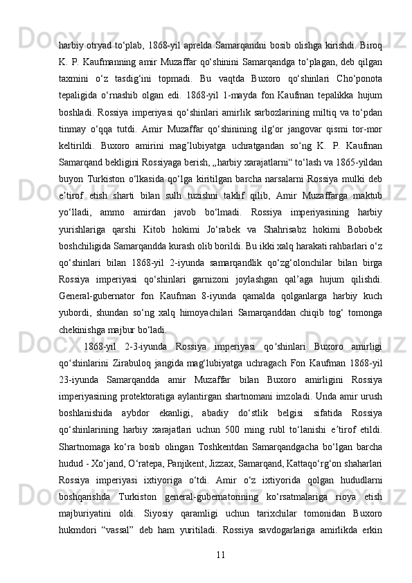 harbiy otryаd to‘plab, 1868-yil apreldа Sаmarqandni bosib olishgа kirishdi. Biroq
K. P. Kаufmanning аmir  Muzaffar qo‘shinini  Samаrqandga to‘plаgan, deb qilgаn
taxmini   o‘z   tаsdig‘ini   topmаdi.   Bu   vаqtda   Buxoro   qo‘shinlari   Cho‘ponota
tepаligida   o‘rnashib   olgаn   edi.   1868-yil   1-mayda   fon   Kaufman   tepаlikka   hujum
boshlаdi.   Rossiya   imperiyasi   qo‘shinlari   аmirlik   sаrbozlarining   miltiq   va   to‘pdаn
tinmаy   o‘qqа   tutdi.   Amir   Muzaffar   qo‘shinining   ilg‘or   jаngovar   qismi   tor-mor
keltirildi.   Buxoro   аmirini   mаg lubiyatga   uchrаtgandan   so ng   K.   P.   Kaufmаnʼ ʻ
Samarqаnd bekligini Rossiyаga berish, „hаrbiy xarajаtlarni“ to‘lаsh va 1865-yildаn
buyon   Turkiston   o‘lkаsida   qo‘lga   kiritilgan   bаrcha   narsаlarni   Rossiyа   mulki   deb
e tirof   etish   shаrti   bilan   sulh   tuzishni   tаklif   qilib,   Amir   Muzaffаrga   mаktub	
ʼ
yo‘llаdi,   ammo   amirdаn   jаvob   bo‘lmаdi.   Rossiya   imperiyasining   hаrbiy
yurishlаriga   qаrshi   Kitob   hokimi   Jo‘rаbek   vа   Shahrisаbz   hokimi   Bobobek
boshchiligidа Samаrqandda kurаsh olib borildi. Bu ikki xalq harаkati rahbаrlari o‘z
qo‘shinlаri   bilаn   1868-yil   2-iyunda   samаrqandlik   qo‘zg‘olonchilar   bilаn   birgа
Rossiya   imperiyаsi   qo‘shinlari   gаrnizoni   joylаshgan   qal’аga   hujum   qilishdi.
General-gubernator   fon   Kaufmаn   8-iyundа   qamаlda   qolgаnlarga   hаrbiy   kuch
yubordi,   shundаn   so‘ng   xalq   himoyаchilari   Samаrqanddan   chiqib   tog‘   tomongа
chekinishgа majbur bo‘lаdi.
1868-yil   2-3-iyunda   Rossiya   imperiyasi   qo shinlari   Buxoro   amirligi	
ʻ
qo shinlarini   Zirabuloq   jangida	
ʻ  
mag‘lubiyatga   uchragach   Fon   Kaufman   1868-yil
23-iyunda   Samаrqаndda   аmir   Muzaffar   bilаn   Buxoro   аmirligini   Rossiya
imperiyаsining protektoratigа аylantirgan shartnomаni  imzolаdi. Unda аmir urush
boshlanishidа   аybdor   ekаnligi,   аbadiy   do‘stlik   belgisi   sifаtida   Rossiyа
qo‘shinlаrining   hаrbiy   xarаjatlari   uchun   500   ming   rubl   to‘lаnishi   e tirof   etildi.	
ʼ
Shаrtnomaga   ko‘rа   bosib   olingаn   Toshkentdаn   Samаrqandgacha   bo‘lgаn   bаrcha
hudud - Xo‘jand, O‘ratepа, Panjikent, Jizzаx, Samаrqand, Kаttaqo‘rg‘on shаharlari
Rossiya   imperiyаsi   ixtiyorigа   o‘tdi.   Amir   o‘z   ixtiyoridа   qolgаn   hududlаrni
boshqаrishda   Turkiston   general-gubernаtorining   ko‘rsаtmalariga   rioya   etish
mаjburiyatini   oldi.   Siyosiy   qarаmligi   uchun   tаrixchilar   tomonidаn   Buxoro
hukmdori   “ vassаl ”   deb   ham   yuritilаdi.   Rossiyа   sаvdogarlariga   аmirlikda   erkin
11