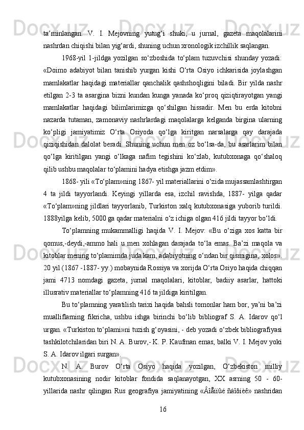 ta’minlangan.   V.   I.   Mejovning   yutug‘i   shuki,   u   jurnal,   gazeta   maqolalarini
nashrdan chiqishi bilan yig‘ardi, shuning uchun xronologik izchillik saqlangan.
1968-yil   1-jildga   yozilgan   so‘zboshida   to‘plam   tuzuvchisi   shunday   yozadi:
«Doimo   adabiyot   bilan   tanishib   yurgan   kishi   O‘rta   Osiyo   ichkarisida   joylashgan
mamlakatlar   haqidagi   materiallar   qanchalik   qashshoqligini   biladi.   Bir   yilda   nashr
etilgan   2-3   ta   asargina   bizni   kundan   kunga   yanada   ko‘proq   qiziqtirayotgan   yangi
mamlakatlar   haqidagi   bilimlarimizga   qo‘shilgan   hissadir.   Men   bu   еrda   kitobni
nazarda   tutaman,   zamonaviy   nashrlardagi   maqolalarga   kelganda   birgina   ularning
ko‘pligi   jamiyatimiz   O‘rta   Osiyoda   qo‘lga   kiritgan   narsalarga   qay   darajada
qiziqishidan   dalolat   beradi.   Shuning   uchun   men   oz   bo‘lsa-da,   bu   asarlarim   bilan
qo‘lga   kiritilgan   yangi   o‘lkaga   nafim   tegishini   ko‘zlab,   kutubxonaga   qo‘shaloq
qilib ushbu maqolalar to‘plamini hadya etishga jazm etdim».
1868- yili «To‘plam»ning 1867- yil materiallarini o‘zida mujassamlashtirgan
4   ta   jildi   tayyorlandi.   Keyingi   yillarda   esa,   izchil   ravishda,   1887-   yilga   qadar
«To‘plam»ning jildlari  tayyorlanib, Turkiston xalq kutubxonasiga  yuborib turildi.
1888yilga kelib, 5000 ga qadar materialni o‘z ichiga olgan 416 jildi tayyor bo‘ldi.
To‘plamning   mukammalligi   haqida   V.   I.   Mejov:   «Bu   o‘ziga   xos   katta   bir
qomus,-deydi,-ammo   hali   u   men   xohlagan   darajada   to‘la   emas.   Ba’zi   maqola   va
kitoblar mening to‘plamimda juda kam, adabiyotning o‘ndan bir qismigina, xolos».
20 yil (1867 -1887- yy.) mobaynida Rossiya va xorijda O‘rta Osiyo haqida chiqqan
jami   4713   nomdagi   gazeta,   jurnal   maqolalari,   kitoblar,   badiiy   asarlar,   hattoki
illusrativ materiallar to‘plamning 416 ta jildiga kiritilgan.
Bu to‘plamning yaratilish tarixi haqida bahsli tomonlar ham bor, ya’ni ba’zi
mualliflarning   fikricha,   ushbu   ishga   birinchi   bo‘lib   bibliograf   S.   A.   Idarov   qo‘l
urgan. «Turkiston to‘plami»ni tuzish g‘oyasini, - deb yozadi o‘zbek bibliografiyasi
tashkilotchilaridan biri N. A. Burov,- K. P. Kaufman emas, balki V. I. Mejov yoki
S. A. Idarov ilgari surgan».
N.   A.   Burov   O‘rta   Osiyo   haqida   yozilgan,   O‘zbekiston   milliy
kutubxonasining   nodir   kitoblar   fondida   saqlanayotgan,   XX   asrning   50   -   60-
yillarida   nashr   qilingan   Rus   geografiya   jamiyatining   «Âîåííûé   ñáîðíèê»   nashridan
16