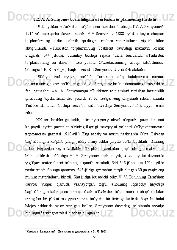 2.2. A. A. Semyonov boshchiligida «Turkiston to‘plami»ning tuzilishi
1910-   yildan   «Turkiston   to‘plami»ni   tuzishni   bibliograf   A.A.Semyonov 17
1916-yil   oxirigacha   davom   ettirdi.   A.A.Semyonov   1888-   yildan   keyin   chiqqan
to‘plamlarning   oldin   tushirib   qoldirgan   muhim   materiallarni   yig‘ish   bilan
shug‘ullandi.   «Turkiston   to‘plami»ning   Toshkent   davridagi   mazmuni   keskin
o‘zgardi,   544   jilddan   butunlay   boshqa   rejada   tuzila   boshlandi.   «Turkiston
to‘plami»ning   bu   davri,   -   deb   yozadi   O‘zbekistonning   taniqli   kitobshunos-
bibliografi E. K. Betger, -haqli ravishda «Semyonov davri» deb ataladi».
1906-yil   iyul   oyidan   boshlab   Turkiston   xalq   kutubxonasi   nazorat
qo‘mitasining a’zosi bo‘lib kelgan A. A. Semyonov bu kutubxonaning ilmiy ishida
faol   qatnashdi.   «A.   A.   Semyonovga   «Turkiston   to‘plami»ni   tuzishga   boshchilik
qilishning   topshirilishi,-deb   yozadi   Y.   K.   Betger,-eng   oliyjanob   ishdir,   chunki
Toshkentda   undan   boshqa   hech   bir   kishi   bu   ishga   Semyonovchalik   tayyor   emas
edi».
XX   asr   boshlariga   kelib,   ijtimoiy-siyosiy   ahvol   o‘zgardi:   gazetalar   soni
ko‘paydi,   ayrim   gazetalar   o‘zining   ilgarigi   mavqeyini   yo‘qotdi   («Туркестанские
ведомости»   gazetasi   1910-yil.).   Eng   asosiy   va   ayrim   nashrlarda   O‘rta   Osiyoga
bag‘ishlangan   ko‘plab   yangi   jiddiy   ilmiy   ishlar   paydo   bo‘la   boshladi.   Shuning
uchun   Mejovdan   keyin   dastlabki   127   jildni,   gazetadan   qirqib   olingan   materiallar
bilan   to‘ldirib   tashlashga   A.   A.   Semyonov   chek   qo‘ydi,   u   uzoq   yillar   davomida
yig‘ilgan   materiallarni   to‘plab,   o‘rganib,   saraladi,   544-545-jildni   esa   1914-   yilda
nashr ettirdi. Shunga qaramay, 545-jildga gazetadan qirqib olingan 30 ga yaqin eng
muhim materiallarni kiritdi. Shu jildga iqtisodchi olim V. V. Dininning Zarafshon
daryosi   yuqori   qismida   yashayotgan   tog‘li   aholining   iqtisodiy   hayotiga
bag‘ishlangan   tadqiqotini   ham   qo‘shadi.  «Turkiston  to‘plami»ni   isloh  qilish  bilan
uning har  bir  jildini   muayyan  mavzu  bo‘yicha bir  tizimga  keltirdi.  Agar  bu  holat
Mejov   ishlarida   oz-oz   sezilgan   bo‘lsa,   Semyonov   davridagi   to‘plamda   avvalgi
bibliograflarning xatolari hisobga olingan edi. 
17
Семёнов  Тяншанский.   Его жизнь и  деятелност.  сб , Л. :  1928.
21