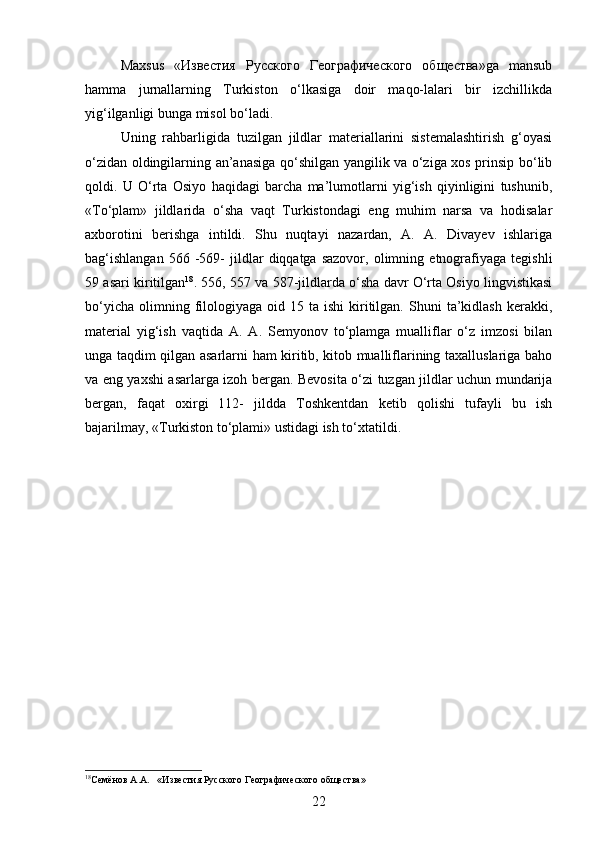 Maxsus   «Известия   Русского   Географического   общества»ga   mansub
hamma   jurnallarning   Turkiston   o‘lkasiga   doir   maqo-lalari   bir   izchillikda
yig‘ilganligi bunga misol bo‘ladi. 
Uning   rahbarligida   tuzilgan   jildlar   materiallarini   sistemalashtirish   g‘oyasi
o‘zidan oldingilarning an’anasiga qo‘shilgan yangilik va o‘ziga xos prinsip bo‘lib
qoldi.   U   O‘rta   Osiyo   haqidagi   barcha   ma’lumotlarni   yig‘ish   qiyinligini   tushunib,
«To‘plam»   jildlarida   o‘sha   vaqt   Turkistondagi   eng   muhim   narsa   va   hodisalar
axborotini   berishga   intildi.   Shu   nuqtayi   nazardan,   A.   A.   Divayev   ishlariga
bag‘ishlangan   566  -569-   jildlar   diqqatga  sazovor,   olimning   etnografiyaga   tegishli
59 asari kiritilgan 18
. 556, 557 va 587-jildlarda o‘sha davr O‘rta Osiyo lingvistikasi
bo‘yicha   olimning  filologiyaga  oid  15  ta  ishi  kiritilgan.   Shuni  ta’kidlash  kerakki,
material   yig‘ish   vaqtida   A.   A.   Semyonov   to‘plamga   mualliflar   o‘z   imzosi   bilan
unga taqdim qilgan asarlarni ham kiritib, kitob mualliflarining taxalluslariga baho
va eng yaxshi asarlarga izoh bergan. Bevosita o‘zi tuzgan jildlar uchun mundarija
bergan,   faqat   oxirgi   112-   jildda   Toshkentdan   ketib   qolishi   tufayli   bu   ish
bajarilmay, «Turkiston to‘plami» ustidagi ish to‘xtatildi.
18
Семёнов А.А.    «Известия Русского Географического общества»
22 