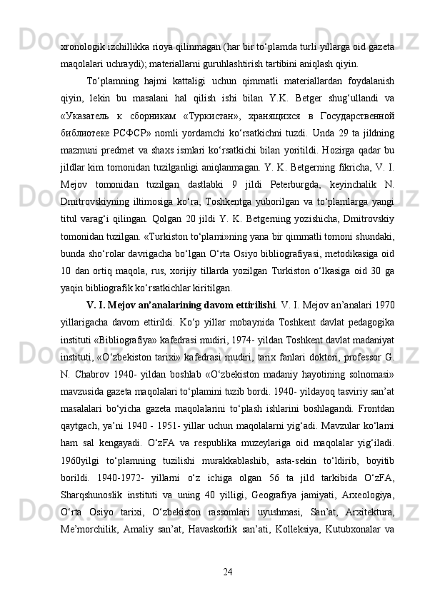 xronologik izchillikka rioya qilinmagan (har bir to‘plamda turli yillarga oid gazeta
maqolalari uchraydi); materiallarni guruhlashtirish tartibini aniqlash qiyin.
To‘plamning   hajmi   kattaligi   uchun   qimmatli   materiallardan   foydalanish
qiyin,   lekin   bu   masalani   hal   qilish   ishi   bilan   Y.K.   Betger   shug‘ullandi   va
«Указатель   к   сборникам   «Туркистан»,   хранящихся   в   Государственной
библиотеке   РСФСР»   nomli   yordamchi   ko‘rsatkichni   tuzdi.   Unda   29   ta   jildning
mazmuni   predmet   va   shaxs   ismlari   ko‘rsatkichi   bilan   yoritildi.   Hozirga   qadar   bu
jildlar  kim tomonidan tuzilganligi  aniqlanmagan. Y. K. Betgerning fikricha, V. I.
Mejov   tomonidan   tuzilgan   dastlabki   9   jildi   Peterburgda,   keyinchalik   N.
Dmitrovskiyning   iltimosiga   ko‘ra,   Toshkentga   yuborilgan   va   to‘plamlarga   yangi
titul   varag‘i   qilingan.   Qolgan   20   jildi   Y.   K.   Betgerning   yozishicha,   Dmitrovskiy
tomonidan tuzilgan. «Turkiston to‘plami»ning yana bir qimmatli tomoni shundaki,
bunda sho‘rolar davrigacha bo‘lgan O‘rta Osiyo bibliografiyasi, metodikasiga oid
10   dan   ortiq   maqola,   rus,   xorijiy   tillarda   yozilgan   Turkiston   o‘lkasiga   oid   30   ga
yaqin bibliografik ko‘rsatkichlar kiritilgan.
V. I. Mejov an’analarining davom ettirilishi . V. I. Mejov an’analari 1970
yillarigacha   davom   ettirildi.   Ko‘p   yillar   mobaynida   Toshkent   davlat   pedagogika
instituti «Bibliografiya» kafedrasi mudiri, 1974- yildan Toshkent davlat madaniyat
instituti,  «O‘zbekiston   tarixi»  kafedrasi   mudiri,   tarix   fanlari   doktori,  professor   G.
N.   Chabrov   1940-   yildan   boshlab   «O‘zbekiston   madaniy   hayotining   solnomasi»
mavzusida gazeta maqolalari to‘plamini tuzib bordi. 1940- yildayoq tasviriy san’at
masalalari   bo‘yicha   gazeta   maqolalarini   to‘plash   ishlarini   boshlagandi.   Frontdan
qaytgach, ya’ni  1940 - 1951-  yillar  uchun maqolalarni yig‘adi. Mavzular  ko‘lami
ham   sal   kengayadi.   O‘zFA   va   respublika   muzeylariga   oid   maqolalar   yig‘iladi.
1960yilgi   to‘plamning   tuzilishi   murakkablashib,   asta-sekin   to‘ldirib,   boyitib
borildi.   1940-1972-   yillarni   o‘z   ichiga   olgan   56   ta   jild   tarkibida   O‘zFA,
Sharqshunoslik   instituti   va   uning   40   yilligi,   Geografiya   jamiyati,   Arxeologiya,
O‘rta   Osiyo   tarixi,   O‘zbekiston   rassomlari   uyushmasi,   San’at,   Arxitektura,
Me’morchilik,   Amaliy   san’at,   Havaskorlik   san’ati,   Kolleksiya,   Kutubxonalar   va
24 