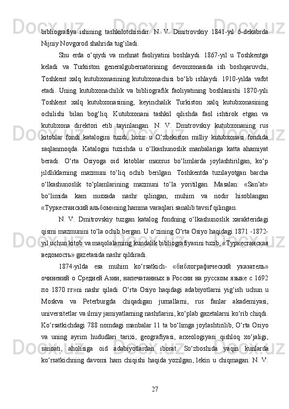 bibliografiya   ishining   tashkilotchisidir.   N.   V.   Dmitrovskiy   1841-yil   6-dekabrda
Nijniy Novgorod shahrida tug‘iladi. 
Shu   еrda   o‘qiydi   va   mehnat   faoliyatini   boshlaydi.   1867-yil   u   Toshkentga
keladi   va   Turkiston   generalgubernatorining   devonxonasida   ish   boshqaruvchi,
Toshkent   xalq   kutubxonasining   kutubxonachisi   bo‘lib   ishlaydi.   1910-yilda   vafot
etadi.   Uning   kutubxonachilik   va   bibliografik   faoliyatining   boshlanishi   1870-yili
Toshkent   xalq   kutubxonasining,   keyinchalik   Turkiston   xalq   kutubxonasining
ochilishi   bilan   bog‘liq.   Kutubxonani   tashkil   qilishda   faol   ishtirok   etgan   va
kutubxona   direktori   etib   tayinlangan.   N.   V.   Dmitrovskiy   kutubxonaning   rus
kitoblar   fondi   katalogini   tuzdi,   hozir   u   O‘zbekiston   milliy   kutubxonasi   fondida
saqlanmoqda.   Katalogni   tuzishda   u   o‘lkashunoslik   manbalariga   katta   ahamiyat
beradi.   O‘rta   Osiyoga   oid   kitoblar   maxsus   bo‘limlarda   joylashtirilgan,   ko‘p
jildliklarning   mazmuni   to‘liq   ochib   berilgan.   Toshkentda   tuzilayotgan   barcha
o‘lkashunoslik   to‘plamlarining   mazmuni   to‘la   yoritilgan.   Masalan:   «San’at»
bo‘limida   kam   nusxada   nashr   qilingan,   muhim   va   nodir   hisoblangan
«Tуркестанский альбом»ning hamma varaqlari sanalib tavsif qilingan.
N.   V.   Dmitrovskiy   tuzgan   katalog   fondning   o‘lkashunoslik   xarakteridagi
qismi mazmunini to‘la ochib bergan. U o‘zining O‘rta Osiyo haqidagi 1871 -1872-
yil uchun kitob va maqolalarning kundalik bibliografiyasini tuzib, «Tуркестанская
ведомость» gazetasida nashr qildiradi. 
1874- yilda   esa   muhim   ko ‘ rsatkich -   «библографический   указатель»
очинений о Средней Азии, напечатанных  в России на русском  языке с 1692
по   1870   гг» ni   nashr   qiladi .   O ‘ rta   Osiyo   haqidagi   adabiyotlarni   yig ‘ ish   uchun   u
Moskva   va   Peterburgda   chiqadigan   jurnallarni ,   rus   fanlar   akademiyasi ,
universitetlar   va   ilmiy   jamiyatlarning   nashrlarini ,  ko ‘ plab   gazetalarni   ko ‘ rib   chiqdi .
Ko ‘ rsatkichdagi   788   nomdagi   manbalar   11   ta   bo ‘ limga   joylashtirilib ,   O ‘ rta   Osiyo
va   uning   ayrim   hududlari   tarixi ,   geografiyasi ,   arxeologiyasi   qishloq   xo ‘ jaligi ,
sanoati ,   aholisiga   oid   adabiyotlardan   iborat .   So ‘ zboshida   yaqin   kunlarda
ko ‘ rsatkichning   davomi   ham   chiqishi   haqida   yozilgan ,   lekin   u   chiqmagan .   N.   V.
27