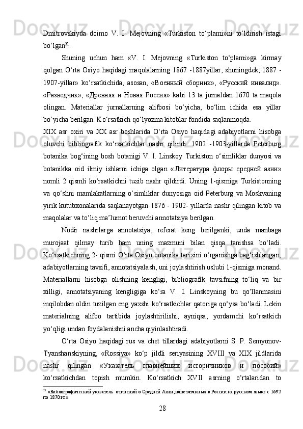 Dmitrovskiyda   doimo   V.   I.   Mejovning   «Turkiston   to‘plami»ni   to‘ldirish   istagi
bo‘lgan 21
. 
Shuning   uchun   ham   «V.   I.   Mejovning   «Turkiston   to‘plami»ga   kirmay
qolgan O‘rta Osiyo haqidagi maqolalarning 1867 -1887yillar, shuningdek, 1887 -
1907-yillar»   ko‘rsatkichida,   asosan,   « Военный   сборник »,   « Русский   инвалид ».
« Разведчик »,   « Древняя   и   Новая   Россия »   kabi   13   ta   jurnaldan   1670   ta   maqola
olingan.   Materiallar   jurnallarning   alifbosi   bo‘yicha,   bo‘lim   ichida   esa   yillar
bo‘yicha berilgan. Ko‘rsatkich qo‘lyozma kitoblar fondida saqlanmoqda.
XIX   asr   oxiri   va   XX   asr   boshlarida   O‘rta   Osiyo   haqidagi   adabiyotlarni   hisobga
oluvchi   bibliografik   ko‘rsatkichlar   nashr   qilindi.   1902   -1903-yillarda   Peterburg
botanika   bog‘ining   bosh   botanigi   V.   I.   Linskoy   Turkiston   o‘simliklar   dunyosi   va
botanikka   oid   ilmiy   ishlarni   ichiga   olgan   « Л итература   флоры   средней   азии»
nomli   2   qismli   ko‘rsatkichni   tuzib   nashr   qildirdi.  Uning   1-qismiga   Turkistonning
va   qo‘shni   mamlakatlarning   o‘simliklar   dunyosiga   oid   Peterburg   va   Moskvaning
yirik kutubxonalarida saqlanayotgan 1876 - 1902- yillarda nashr qilingan kitob va
maqolalar va to‘liq ma’lumot beruvchi annotatsiya berilgan. 
Nodir   nashrlarga   annotatsiya,   referat   keng   berilganki,   unda   manbaga
murojaat   qilmay   turib   ham   uning   mazmuni   bilan   qisqa   tanishsa   bo‘ladi.
Ko‘rsatkichning 2- qismi O‘rta Osiyo botanika tarixini o‘rganishga bag‘ishlangan,
adabiyotlarning tavsifi, annotatsiyalash, uni joylashtirish uslubi 1-qismiga monand.
Materiallarni   hisobga   olishning   kengligi,   bibliografik   tavsifning   to‘liq   va   bir
xilligi,   annotatsiyaning   kengligiga   ko‘ra   V.   I.   Linskoyning   bu   qo‘llanmasini
inqilobdan oldin tuzilgan eng yaxshi ko‘rsatkichlar qatoriga qo‘ysa bo‘ladi. Lekin
materialning   alifbo   tartibida   joylashtirilishi,   ayniqsa,   yordamchi   ko‘rsatkich
yo‘qligi undan foydalanishni ancha qiyinlashtiradi.
O‘rta   Osiyo   haqidagi   rus   va   chet   tillardagi   adabiyotlarni   S.   P.   Semyonov-
Tyanshanskiyning,   «Rossiya»   ko‘p   jildli   seriyasining   XVIII   va   XIX   jildlarida
nashr   qilingan   « Указатель   главнейших   историчников   и   пособий »
ko‘rsatkichdan   topish   mumkin.   Ko‘rsatkich   XVII   asrning   o‘rtalaridan   to
21
  «Библографический указатель  очинений о Средней Азии, напечатанных в России на русском языке с 1692
по 1870 гг»
28
