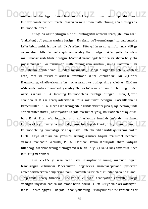 matbuotda   hisobga   olina   boshlandi.   Osiyo   muzeyi   va   Imperator   xalq
kutubxonasida birinchi marta Rossiyada musulmon matbuotining 2 ta bibliografik
ko‘rsatkichi tuzildi. 
1852-yilda nashr qilingan birinchi bibliografik obzorda sharq (shu jumladan,
Turkiston) qo‘lyozma asarlari berilgan. Bu sharq qo‘lyozmalariga tuzilgan birinchi
katta   bibliografik   tajriba   edi.   2ko‘rsatkich   1867-yilda   nashr   qilinib,   unda   900   ga
yaqin   sharq   tillarida   nashr   qilingan   adabiyotlar   berilgan.   Adabiyotlar   haqidagi
ma’lumotlar   arab   tilida   berilgan.   Material   xronologik   tartibda   va   alifbo   bo‘yicha
joylashtirilgan.   Bu   musulmon   matbuotining   rivojlanishini,   uning   mazmunini   va
yo‘nalishini ochib beradi. Bundan ko‘rinadiki, hisobga olingan ko‘pchilik kitoblar
arab,   fors   va   turkiy   tillaridagi   musulmon   diniy   kitoblaridir.   Bu   «Qur’oni
Karim»ning,   «Haftiyak»ning   bir   necha   nashri   va   boshqa   diniy   kitoblar,   XIX   asr
o‘rtalarida nashr etilgan badiiy adabiyotlar va ba’zi musulmon olimlarining 30 dan
oshiq   asarlari   B.   A.Dornning   ko‘rsatkichida   hisobga   olingan.   Unda,   Qozon
shahrida   XIX   asr   sharq   adabiyotiga   to‘la   ma’lumot   berilgan.   Ko‘rsatkichning
kamchiliklari: B. A. Dorn asarlarning bibliografik tavsifini juda qisqa bergan, unda
son   xarakteristikasi,   nashriyotlar   haqida   ma’lumot   yo‘q,   ko‘rsatkich   to‘liq   emas,
buni   B.   A.   Dorn   o‘zi   ham   tan   olib,   ko‘rsatkichni   tuzishda   ko‘plab   musulmon
kitoblari Osiyo muzeyida yo‘q edi, ularni hali topish kerak, deb yozgan. Lekin bu
ko‘rsatkichning   qimmatiga   ta’sir   qilmaydi.   Chunki   bibliografik   qo‘llanma   qadim
O‘rta   Osiyo   olimlari   va   yozuvchilarining   asarlari   haqida   ma’lumot   beruvchi
yagona   manbadir.   Afsuski,   B.   A.   Dorndan   keyin   Rossiyada   sharq   xalqlari
tillaridagi adabiyotlarning bibliografiyasi bilan 15 yil (1867-1884) davomida hech
kim shug‘ullanmadi.
1886   -1917-   yillarga   kelib,   rus   sharqshunosligining   matbuot   organi
hisoblangan   « Записки   Восточного   отделения   императорского   русского
археологического   общества » nomli davomli nashr chiqishi bilan yana boshlandi.
To‘plamda   sharq   tillarida   Turkistonda   chiqqan   adabiyotlar   ro‘yxati,   ularga
yozilgan   taqrizlar   haqida   ma’lumot   berib   borildi.   O‘rta   Osiyo   xalqlari   adabiyoti,
tarixi,   arxeologiyasi   haqida   adabiyotlarning   sharqshunos-turkistonshunoslar
30 