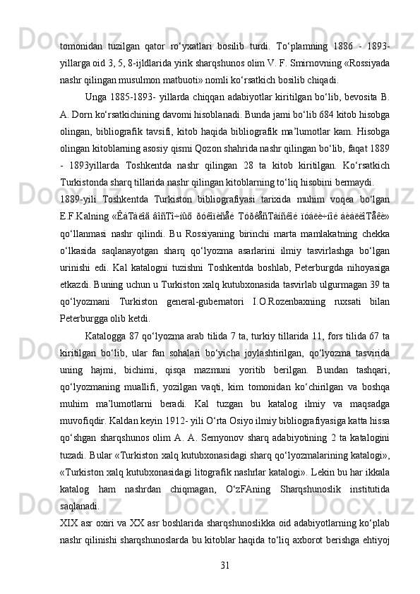 tomonidan   tuzilgan   qator   ro‘yxatlari   bosilib   turdi.   To‘plamning   1886   -   1893-
yillarga oid 3, 5, 8-ijldlarida yirik sharqshunos olim V. F. Smirnovning «Rossiyada
nashr qilingan musulmon matbuoti» nomli ko‘rsatkich bosilib chiqadi. 
Unga 1885-1893- yillarda chiqqan adabiyotlar kiritilgan bo‘lib, bevosita B.
A. Dorn ko‘rsatkichining davomi hisoblanadi. Bunda jami bo‘lib 684 kitob hisobga
olingan,   bibliografik   tavsifi,   kitob   haqida   bibliografik   ma’lumotlar   kam.   Hisobga
olingan kitoblarning asosiy qismi Qozon shahrida nashr qilingan bo‘lib, faqat 1889
-   1893yillarda   Toshkentda   nashr   qilingan   28   ta   kitob   kiritilgan.   Ko‘rsatkich
Turkistonda sharq tillarida nashr qilingan kitoblarning to‘liq hisobini bermaydi.
1889-yili   Toshkentda   Turkiston   bibliografiyasi   tarixida   muhim   voqea   bo‘lgan
E.F.Kalning   «ÊàTàëîã   âîñTî÷íûõ   ðóêîïèñåé   TóðêåñTàíñêîé   ïóáëè÷íîé   áèáëèîTåêè»
qo‘llanmasi   nashr   qilindi.   Bu   Rossiyaning   birinchi   marta   mamlakatning   chekka
o‘lkasida   saqlanayotgan   sharq   qo‘lyozma   asarlarini   ilmiy   tasvirlashga   bo‘lgan
urinishi   edi.   Kal   katalogni   tuzishni   Toshkentda   boshlab,   Peterburgda   nihoyasiga
еtkazdi. Buning uchun u Turkiston xalq kutubxonasida tasvirlab ulgurmagan 39 ta
qo‘lyozmani   Turkiston   general-gubernatori   I.O.Rozenbaxning   ruxsati   bilan
Peterburgga olib ketdi.
Katalogga 87 qo‘lyozma arab tilida 7 ta, turkiy tillarida 11, fors tilida 67 ta
kiritilgan   bo‘lib,   ular   fan   sohalari   bo‘yicha   joylashtirilgan,   qo‘lyozma   tasvirida
uning   hajmi,   bichimi,   qisqa   mazmuni   yoritib   berilgan.   Bundan   tashqari,
qo‘lyozmaning   muallifi,   yozilgan   vaqti,   kim   tomonidan   ko‘chirilgan   va   boshqa
muhim   ma’lumotlarni   beradi.   Kal   tuzgan   bu   katalog   ilmiy   va   maqsadga
muvofiqdir. Kaldan keyin 1912- yili O‘rta Osiyo ilmiy bibliografiyasiga katta hissa
qo‘shgan   sharqshunos   olim   A.   A.   Semyonov   sharq   adabiyotining   2   ta   katalogini
tuzadi. Bular «Turkiston xalq kutubxonasidagi sharq qo‘lyozmalarining katalogi»,
«Turkiston xalq kutubxonasidagi litografik nashrlar katalogi». Lekin bu har ikkala
katalog   ham   nashrdan   chiqmagan,   O‘zFAning   Sharqshunoslik   institutida
saqlanadi.
XIX asr oxiri va XX asr boshlarida sharqshunoslikka oid adabiyotlarning ko‘plab
nashr qilinishi sharqshunoslarda bu kitoblar haqida to‘liq axborot berishga ehtiyoj
31