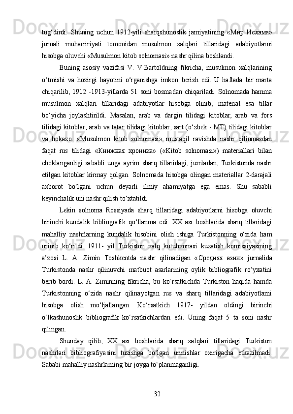 tug‘dirdi.   Shuning   uchun   1912-yili   sharqshunoslik   jamiyatining   « Мир   Ислама »
jurnali   muharririyati   tomonidan   musulmon   xalqlari   tillaridagi   adabiyotlarni
hisobga oluvchi «Musulmon kitob solnomasi» nashr qilina boshlandi. 
Buning   asosiy   vazifasi   V.   V.Bartoldning   fikricha,   musulmon   xalqlarining
o‘tmishi   va   hozirgi   hayotini   o‘rganishga   imkon   berish   edi.   U   haftada   bir   marta
chiqarilib,   1912   -1913-yillarda   51   soni   bosmadan   chiqariladi.   Solnomada   hamma
musulmon   xalqlari   tillaridagi   adabiyotlar   hisobga   olinib,   material   esa   tillar
bo‘yicha   joylashtirildi.   Masalan,   arab   va   dargin   tilidagi   kitoblar,   arab   va   fors
tilidagi kitoblar, arab va tatar tilidagi kitoblar, sart (o‘zbek - MT) tilidagi kitoblar
va   hokazo.   «Musulmon   kitob   solnomasi»   mustaqil   ravishda   nashr   qilinmasdan
faqat   rus   tilidagi   «Книжная   хроника»   («Kitob   solnomasi»)   materiallari   bilan
cheklanganligi   sababli   unga   ayrim   sharq   tillaridagi,   jumladan,   Turkistonda   nashr
etilgan   kitoblar   kirmay   qolgan.   Solnomada   hisobga   olingan   materiallar   2-darajali
axborot   bo‘lgani   uchun   deyarli   ilmiy   ahamiyatga   ega   emas.   Shu   sababli
keyinchalik uni nashr qilish to‘xtatildi. 
Lekin   solnoma   Rossiyada   sharq   tillaridagi   adabiyotlarni   hisobga   oluvchi
birinchi   kundalik   bibliografik   qo‘llanma   edi.   XX   asr   boshlarida   sharq   tillaridagi
mahalliy   nashrlarning   kundalik   hisobini   olish   ishiga   Turkistonning   o‘zida   ham
urinib   ko‘rildi.   1911-   yil   Turkiston   xalq   kutubxonasi   kuzatish   komissiyasining
a’zosi   L.   A.   Zimin   Toshkentda   nashr   qilinadigan   « С редняя   азии»   jurnalida
Turkistonda   nashr   qilinuvchi   matbuot   asarlarining   oylik   bibliografik   ro‘yxatini
berib   bordi.   L.   A.   Ziminning   fikricha,   bu   ko‘rsatkichda   Turkiston   haqida   hamda
Turkistonning   o‘zida   nashr   qilinayotgan   rus   va   sharq   tillaridagi   adabiyotlarni
hisobga   olish   mo‘ljallangan.   Ko‘rsatkich   1917-   yildan   oldingi   birinchi
o‘lkashunoslik   bibliografik   ko‘rsatkichlardan   edi.   Uning   faqat   5   ta   soni   nashr
qilingan.
Shunday   qilib,   XX   asr   boshlarida   sharq   xalqlari   tillaridagi   Turkiston
nashrlari   bibliografiyasini   tuzishga   bo‘lgan   urinishlar   oxirigacha   еtkazilmadi.
Sababi mahalliy nashrlarning bir joyga to‘planmaganligi.
32 