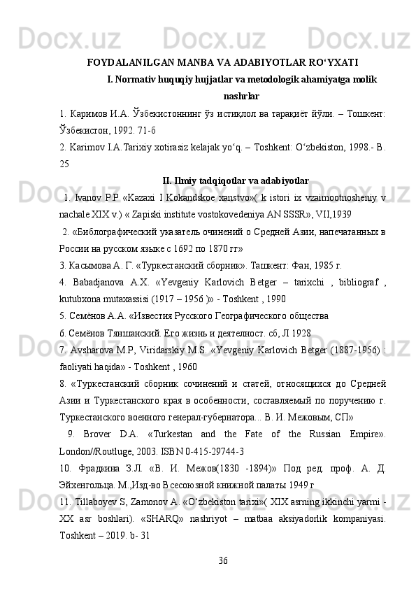 FOYDALANILGAN MANBA VA ADABIYOTLAR RO‘YXATI
I. Normativ huquqiy hujjatlar va metodologik ahamiyatga molik
nashrlar
1.  Кaримoв   И.А.   Ўзбекистоннинг   ўз   истиқлол  ва   тарақиёт   йўли.   –  Tошкент:
Ўзбекистон, 1992. 71-б
2. Karimov I.A.Tarixiy xotirasiz kelajak yo q. – Toshkent: O zbekiston, 1998.- B.ʻ ʻ
25
II. Ilmiy tadqiqotlar va adabiyotlar
  1.   Ivanov   P.P   «Kazaxi   I   Kokandskoe   xanstvo»(   k   istori   ix   vzaimootnosheniy   v
nachale XIX v.)  «  Zapiski   institute   vostokovedeniya   AN   SSSR »,  VII ,1939
  2. «Библографический указатель очинений о Средней Азии, напечатанных в
России на русском языке с 1692 по 1870 гг»
3.  Касымова А. Г. «Туркестанский сборник». Ташкент: Фан, 1985 г.  
4.   Babadjanova   A . X .   « Yevgeniy   Karlovich   Betger   –   tarixchi   ,   bibliograf   ,
kutubxona   mutaxassisi  (1917 – 1956 )» -  Toshkent  , 1990
5. Семёнов А.А.  «Известия Русского Географического общества
6.   Семёнов Тяншанский. Его жизнь и деятелност. сб, Л 1928
7.   Avsharova   M . P ,   Viridarskiy   M . S .   « Yevgeniy   Karlovich   Betger   (1887-1956)   :
faoliyati   haqida » -  Toshkent  , 1960
8.   «Туркестанский   сборник   сочинений   и   статей,   относящихся   до   Средней
Азии   и   Туркестанского   края   в   особенности,   составляемый   по   поручению   г.
Туркестанского военного генерал-губернатора... В .  И .  Межовым ,  СП »
  9.   Brover   D.A.   «Turkestan   and   the   Fate   of   the   Russian   Empire».
London//Routluge, 2003. ISBN 0-415-29744-3
10.   Фрадкина   З . Л .   « В .   И .   Межов (1830   -1894)»   Под   ред .   проф .   А.   Д.
Эйхенгольца.  M .,Изд-во Всесоюзной книжной палаты 1949 г
11. Tillaboyev S, Zamonov A. «O‘zbekiston tarixi»( XIX asrning ikkinchi yarmi -
XX   asr   boshlari).   «SHARQ»   nashriyot   –   matbaa   aksiyadorlik   kompaniyasi.
Toshkent – 2019. b- 31
36