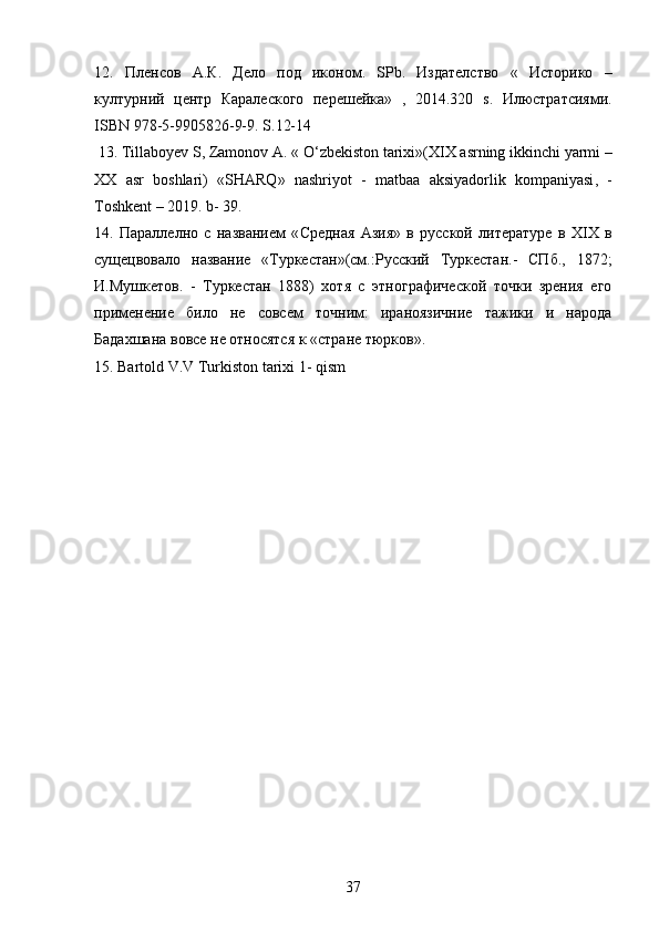 12.   Пленсов   А . К .   Дело   под   иконом .   SPb .   Издателство   «   Историко   –
културний   центр   Каралеского   перешейка»   ,   2014.320   s .   Илюстратсиями.
ISBN  978-5-9905826-9-9.  S .12-14
  13.  Tillaboyev   S ,  Zamonov   A . «  O ‘ zbekiston   tarixi »( XIX   asrning   ikkinchi   yarmi  –
XX   asr   boshlari )   « SHARQ »   nashriyot   -   matbaa   aksiyadorlik   kompaniyasi ,   -
Toshkent  – 2019.  b - 39.
14.   Параллелно   с   названием   « C редная   Азия»   в   русской   литературе   в   Х IX   в
сущецвовало   название   «Туркестан»(см.:Русский   Туркестан.-   СПб.,   1872;
И.Мушкетов.   -   Туркестан   1888)   хотя   с   этнографической   точки   зрения   его
применение   било   не   совсем   точним:   ираноязичние   тажики   и   народа
Бадахшана вовсе не относятся к «стране тюрков». 
15. Bartold V.V Turkiston tarixi 1- qism
37 