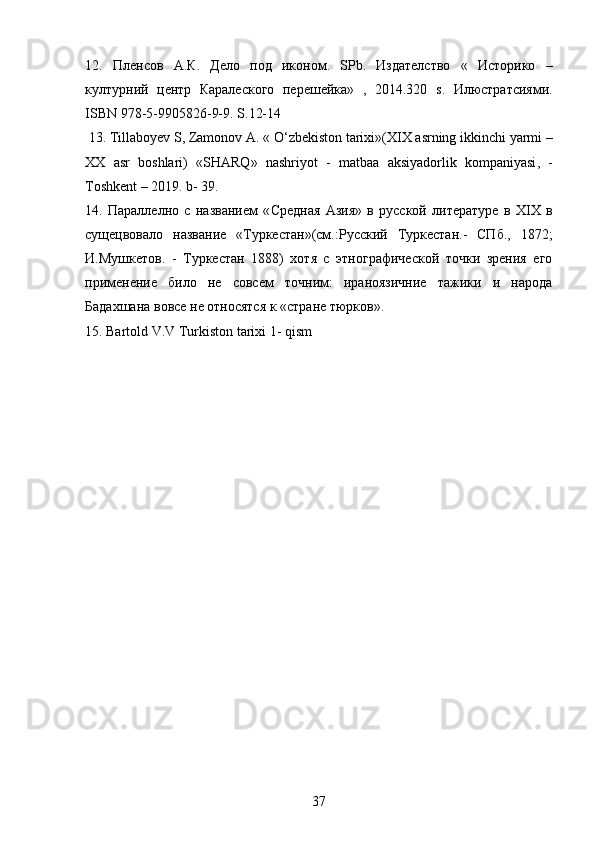 12.   Пленсов   А . К .   Дело   под   иконом .   SPb .   Издателство   «   Историко   –
културний   центр   Каралеского   перешейка»   ,   2014.320   s .   Илюстратсиями.
ISBN  978-5-9905826-9-9.  S .12-14
  13.  Tillaboyev   S ,  Zamonov   A . «  O ‘ zbekiston   tarixi »( XIX   asrning   ikkinchi   yarmi  –
XX   asr   boshlari )   « SHARQ »   nashriyot   -   matbaa   aksiyadorlik   kompaniyasi ,   -
Toshkent  – 2019.  b - 39.
14.   Параллелно   с   названием   « C редная   Азия»   в   русской   литературе   в   Х IX   в
сущецвовало   название   «Туркестан»(см.:Русский   Туркестан.-   СПб.,   1872;
И.Мушкетов.   -   Туркестан   1888)   хотя   с   этнографической   точки   зрения   его
применение   било   не   совсем   точним:   ираноязичние   тажики   и   народа
Бадахшана вовсе не относятся к «стране тюрков». 
15. Bartold V.V Turkiston tarixi 1- qism
37