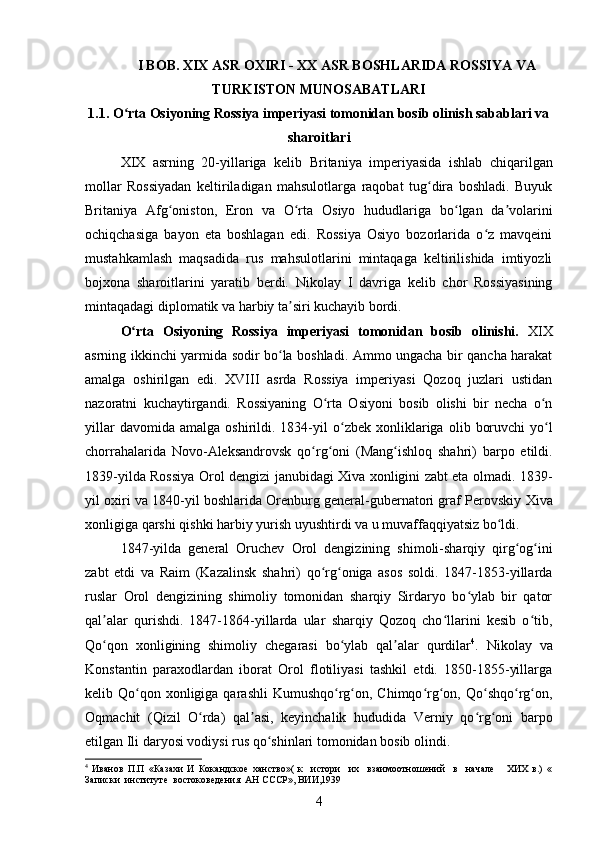 I BOB. XIX ASR OXIRI - XX ASR BOSHLARIDA ROSSIYA VA
TURKISTON MUNOSABATLARI
1.1. O rta Osiyoning Rossiya imperiyasi tomonidan bosib olinish sabablari vaʻ
sharoitlari
XIX   asrning   20-yillariga   kelib   Britaniya   imperiyasida   ishlab   chiqarilgan
mollar   Rossiyadan   keltiriladigan   mahsulotlarga   raqobat   tug dira   boshladi.   Buyuk	
ʻ
Britaniya   Afg oniston	
ʻ ,   Eron   va   O rta   Osiyo	ʻ   hududlariga   bo lgan   da volarini	ʻ ʼ
ochiqchasiga   bayon   eta   boshlagan   edi.   Rossiya   Osiyo   bozorlarida   o z   mavqeini	
ʻ
mustahkamlash   maqsadida   rus   mahsulotlarini   mintaqaga   keltirilishida   imtiyozli
bojxona   sharoitlarini   yaratib   berdi.   Nikolay   I   davriga   kelib   chor   Rossiyasining
mintaqadagi diplomatik va harbiy ta siri kuchayib bordi. 	
ʼ
O rta   Osiyoning   Rossiya   imperiyasi   tomonidan   bosib   olinishi.	
ʻ   XIX
asrning ikkinchi yarmida sodir bo la boshladi. Ammo ungacha bir qancha harakat	
ʻ
amalga   oshirilgan   edi.   XVIII   asrda   Rossiya   imperiyasi   Qozoq   juzlari   ustidan
nazoratni   kuchaytirgandi.   Rossiyaning   O rta   Osiyoni   bosib   olishi   bir   necha   o n	
ʻ ʻ
yillar  davomida  amalga   oshirildi.  1834-yil   o zbek   xonliklariga	
ʻ   olib  boruvchi  yo l	ʻ
chorrahalarida   Novo-Aleksandrovsk   qo rg oni   (	
ʻ ʻ Mang ishloq   shahri	ʻ )   barpo   etildi.
1839-yilda Rossiya   Orol dengizi   janubidagi Xiva xonligini zabt eta olmadi. 1839-
yil oxiri va 1840-yil boshlarida Orenburg general-gubernatori graf Perovskiy   Xiva
xonligiga  qarshi qishki harbiy yurish uyushtirdi va u muvaffaqqiyatsiz bo ldi. 	
ʻ
1847-yilda   general   Oruchev   Orol   dengizining   shimoli-sharqiy   qirg og ini	
ʻ ʻ
zabt   etdi   va   Raim   (Kazalinsk   shahri)   qo rg oniga   asos   soldi.   1847-1853-yillarda	
ʻ ʻ
ruslar   Orol   dengizining   shimoliy   tomonidan   sharqiy   Sirdaryo   bo ylab   bir   qator	
ʻ
qal alar   qurishdi.   1847-1864-yillarda   ular   sharqiy   Qozoq   cho llarini   kesib   o tib,	
ʼ ʻ ʻ
Qo qon   xonligining   shimoliy   chegarasi   bo ylab   qal alar   qurdilar
ʻ ʻ ʼ 4
.   Nikolay   va
Konstantin   paraxodlardan   iborat   Orol   flotiliyasi   tashkil   etdi.   1850-1855-yillarga
kelib   Qo qon xonligiga	
ʻ   qarashli  Kumushqo rg on, Chimqo rg on, Qo shqo rg on,	ʻ ʻ ʻ ʻ ʻ ʻ ʻ
Oqmachit   (Qizil   O rda)   qal asi,   keyinchalik   hududida  	
ʻ ʼ Verniy   qo rg oni   barpo	ʻ ʻ
etilgan  Ili daryosi  vodiysi rus qo shinlari tomonidan bosib olindi. 	
ʻ
4
  Иванов   П.П   «Казахи   И   Кокандское   ханство»(   к     истори     их     взаимоотношений     в     начале       ХИХ   в.)   «
Записки  институте  востоковедения  АН СССР», ВИИ,1939
4 